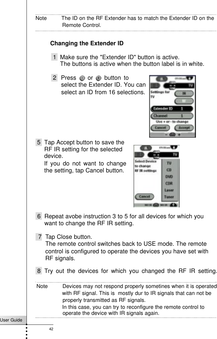User Guide42ReferenceNote         The ID on the RF Extender has to match the Extender ID on theRemote Control.Changing the Extender ID1 Make sure the &quot;Extender ID&quot; button is active.The buttons is active when the button label is in white.2  Press    or    button to select the Extender ID. You can5 Tap Accept button to save theRF IR setting for the selecteddevice.control is configured to operate the devices you have set with 6 Repeat avobe instruction 3 to 5 for all devices for which youwant to change the RF IR setting.7 Tap Close button.The remote control switches back to USE mode. The remote select an ID from 16 selections.If you do not want to changethe setting, tap Cancel button.RF signals.8 Try out the devices for which you changed the RF IR setting.Note         Devices may not respond properly sometines when it is operated with RF signal. This is  mostly dur to IR signals that can not beproperly transmitted as RF signals. In this case, you can try to reconfigure the remote control to operate the device with IR signals again. 