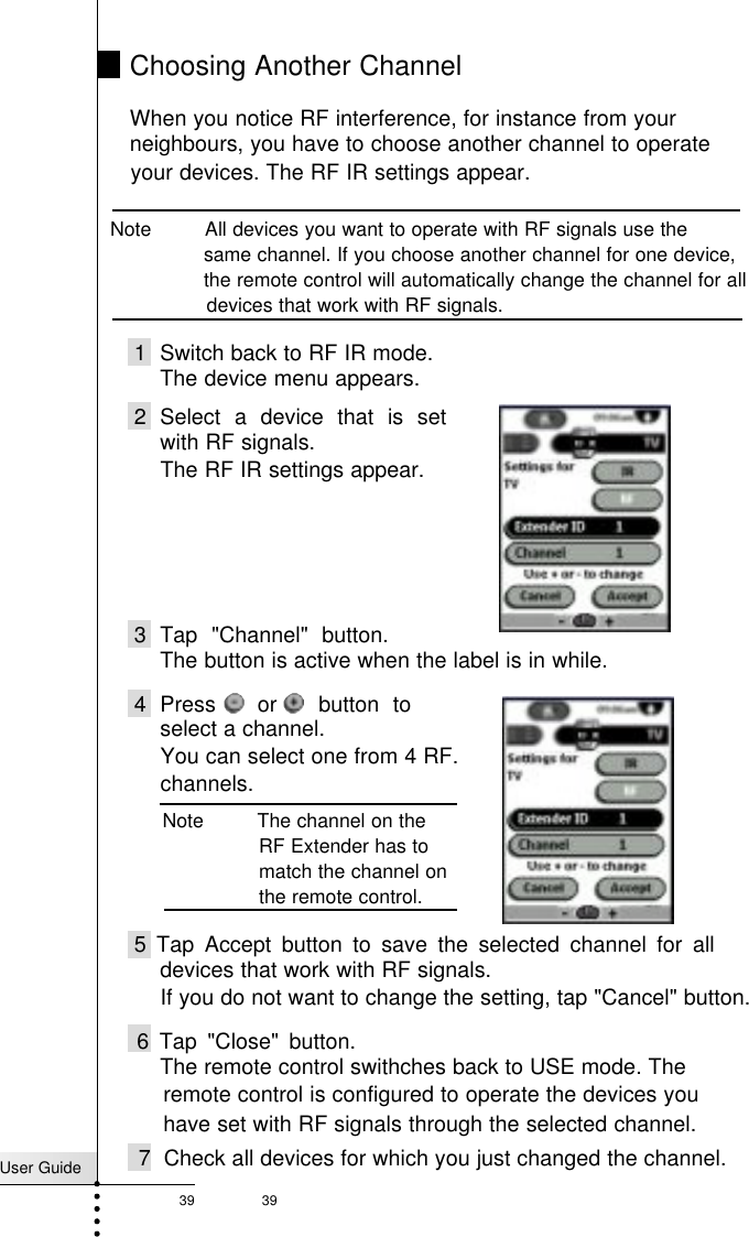 User Guide39 39Choosing Another ChannelWhen you notice RF interference, for instance from your neighbours, you have to choose another channel to operateNote         All devices you want to operate with RF signals use the same channel. If you choose another channel for one device, the remote control will automatically change the channel for all devices that work with RF signals.Reference1 Switch back to RF IR mode.The device menu appears.2 Select a device that is setwith RF signals.The RF IR settings appear.3 Tap &quot;Channel&quot; button.The button is active when the label is in while.4 Press   or   button toselect a channel.You can select one from 4 RF.channels.5 Tap Accept button to save the selected channel for alldevices that work with RF signals.If you do not want to change the setting, tap &quot;Cancel&quot; button.6 Tap &quot;Close&quot; button.The remote control swithches back to USE mode. Theremote control is configured to operate the devices youhave set with RF signals through the selected channel.7  Check all devices for which you just changed the channel.Note         The channel on the RF Extender has tomatch the channel onthe remote control.your devices. The RF IR settings appear.