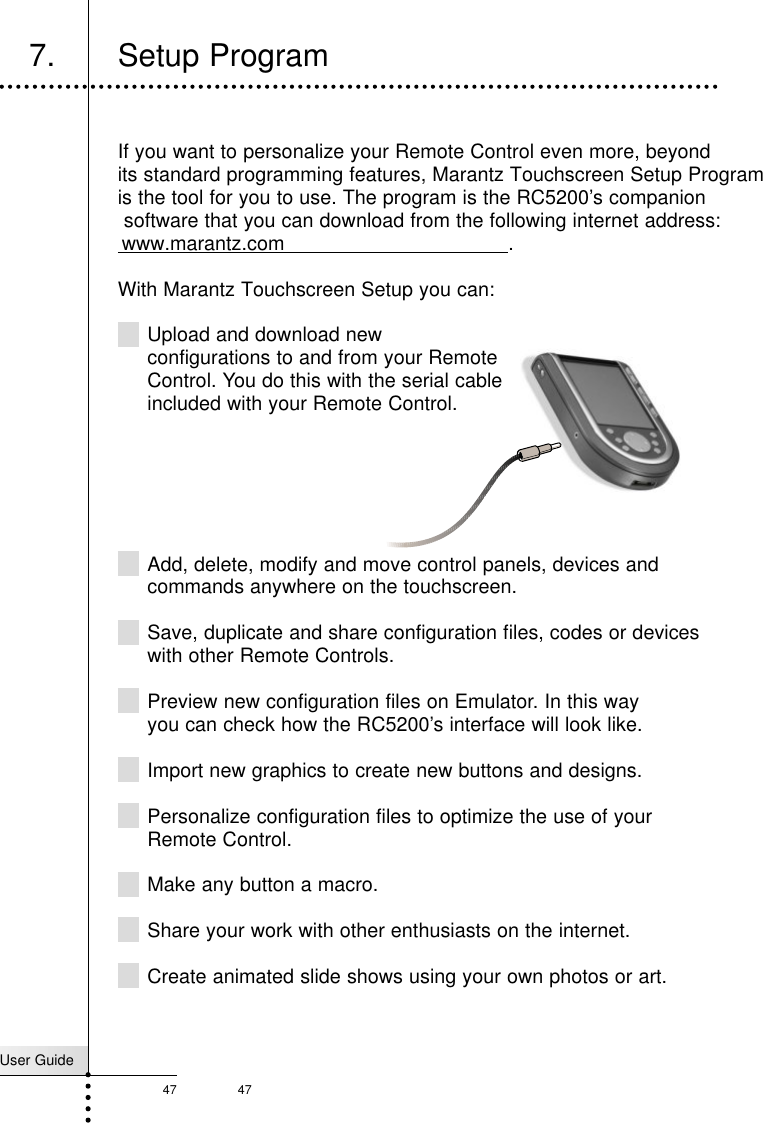 User Guide47 47Reference7. Setup ProgramIf you want to personalize your Remote Control even more, beyondits standard programming features, Marantz Touchscreen Setup Program is the tool for you to use. The program is the RC5200’s companion software that you can download from the following internet address:www.marantz.com .With Marantz Touchscreen Setup you can:Upload and download new configurations to and from your Remote Control. You do this with the serial cable included with your Remote Control.Add, delete, modify and move control panels, devices andcommands anywhere on the touchscreen.Save, duplicate and share configuration files, codes or deviceswith other Remote Controls.Preview new configuration files on Emulator. In this wayyou can check how the RC5200’s interface will look like.Import new graphics to create new buttons and designs.Personalize configuration files to optimize the use of yourRemote Control.Make any button a macro.Share your work with other enthusiasts on the internet.Create animated slide shows using your own photos or art.