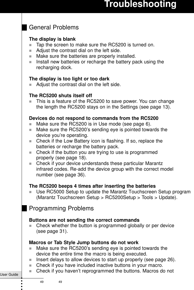 User Guide49 49TroubleshootingGeneral ProblemsThe display is blank! Tap the screen to make sure the RC5200 is turned on.!Adjust the contrast dial on the left side.!Make sure the batteries are properly installed.!Install new batteries or recharge the battery pack using therecharging dock.The display is too light or too dark!Adjust the contrast dial on the left side.The RC5200 shuts itself off! This is a feature of the RC5200 to save power. You can changethe length the RC5200 stays on in the Settings (see page 13).Devices do not respond to commands from the RC5200! Make sure the RC5200 is in Use mode (see page 6).! Make sure the RC5200’s sending eye is pointed towards thedevice you’re operating.!Check if the Low Battery icon is flashing. If so, replace thebatteries or recharge the battery pack.!Check if the button you are trying to use is programmedproperly (see page 18).!Check if your device understands these particular Marantzinfrared codes. Re-add the device group with the correct modelnumber (see page 36).The RC5200 beeps 4 times after inserting the batteries! Use RC5000 Setup to update the Marantz Touchscreen Setup program (Marantz Touchscreen Setup &gt; RC5200Setup &gt; Tools &gt; Update).Programming ProblemsButtons are not sending the correct commands!Check whether the button is programmed globally or per device(see page 31).Macros or Tab Style Jump buttons do not work! Make sure the RC5200’s sending eye is pointed towards thedevice the entire time the macro is being executed.!Insert delays to allow devices to start up properly (see page 26).!Check if you have included inactive buttons in your macro.!Check if you haven’t reprogrammed the buttons. Macros do not