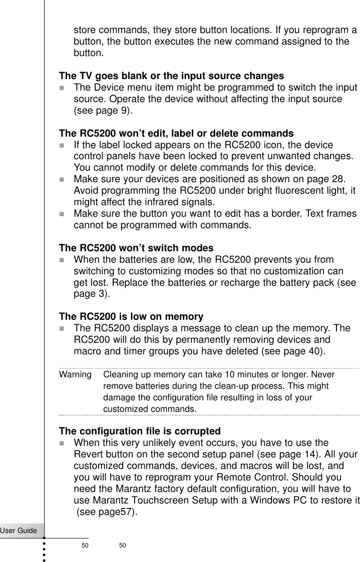 User Guide50 50Troubleshootingstore commands, they store button locations. If you reprogram abutton, the button executes the new command assigned to thebutton.The TV goes blank or the input source changes!The Device menu item might be programmed to switch the inputsource. Operate the device without affecting the input source(see page 9).The RC5200 won’t edit, label or delete commands! If the label locked appears on the RC5200 icon, the devicecontrol panels have been locked to prevent unwanted changes.You cannot modify or delete commands for this device.!Make sure your devices are positioned as shown on page 28.Avoid programming the RC5200 under bright fluorescent light, itmight affect the infrared signals.!Make sure the button you want to edit has a border. Text framescannot be programmed with commands.The RC5200 won’t switch modes! When the batteries are low, the RC5200 prevents you fromswitching to customizing modes so that no customization canget lost. Replace the batteries or recharge the battery pack (seepage 3).The RC5200 is low on memory! The RC5200 displays a message to clean up the memory. TheRC5200 will do this by permanently removing devices andmacro and timer groups you have deleted (see page 40).Warning Cleaning up memory can take 10 minutes or longer. Neverremove batteries during the clean-up process. This mightdamage the configuration file resulting in loss of yourcustomized commands.The configuration file is corrupted!When this very unlikely event occurs, you have to use theRevert button on the second setup panel (see page 14). All yourcustomized commands, devices, and macros will be lost, andyou will have to reprogram your Remote Control. Should youneed the Marantz factory default configuration, you will have touse Marantz Touchscreen Setup with a Windows PC to restore it (see page57).