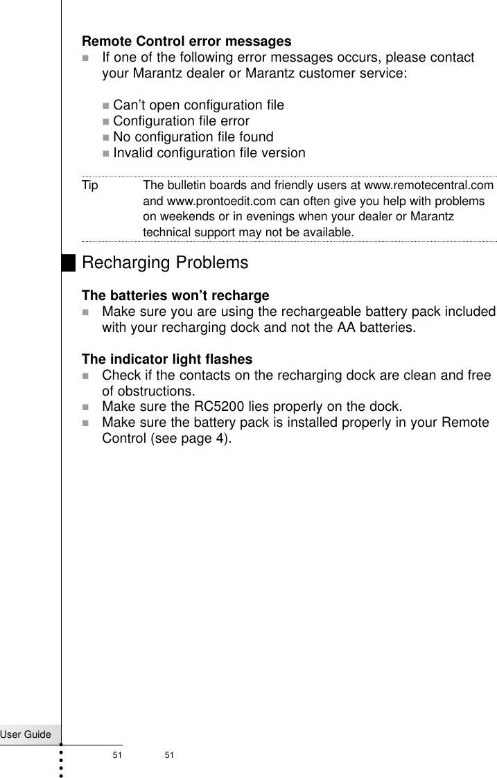 User Guide51 51TroubleshootingRemote Control error messages!If one of the following error messages occurs, please contactyour Marantz dealer or Marantz customer service:!Can’t open configuration file!Configuration file error!No configuration file found!Invalid configuration file versionTip The bulletin boards and friendly users at www.remotecentral.comand www.prontoedit.com can often give you help with problemson weekends or in evenings when your dealer or Marantztechnical support may not be available.Recharging ProblemsThe batteries won’t recharge!Make sure you are using the rechargeable battery pack includedwith your recharging dock and not the AA batteries.The indicator light flashes!Check if the contacts on the recharging dock are clean and freeof obstructions.! Make sure the RC5200 lies properly on the dock.!Make sure the battery pack is installed properly in your RemoteControl (see page 4).