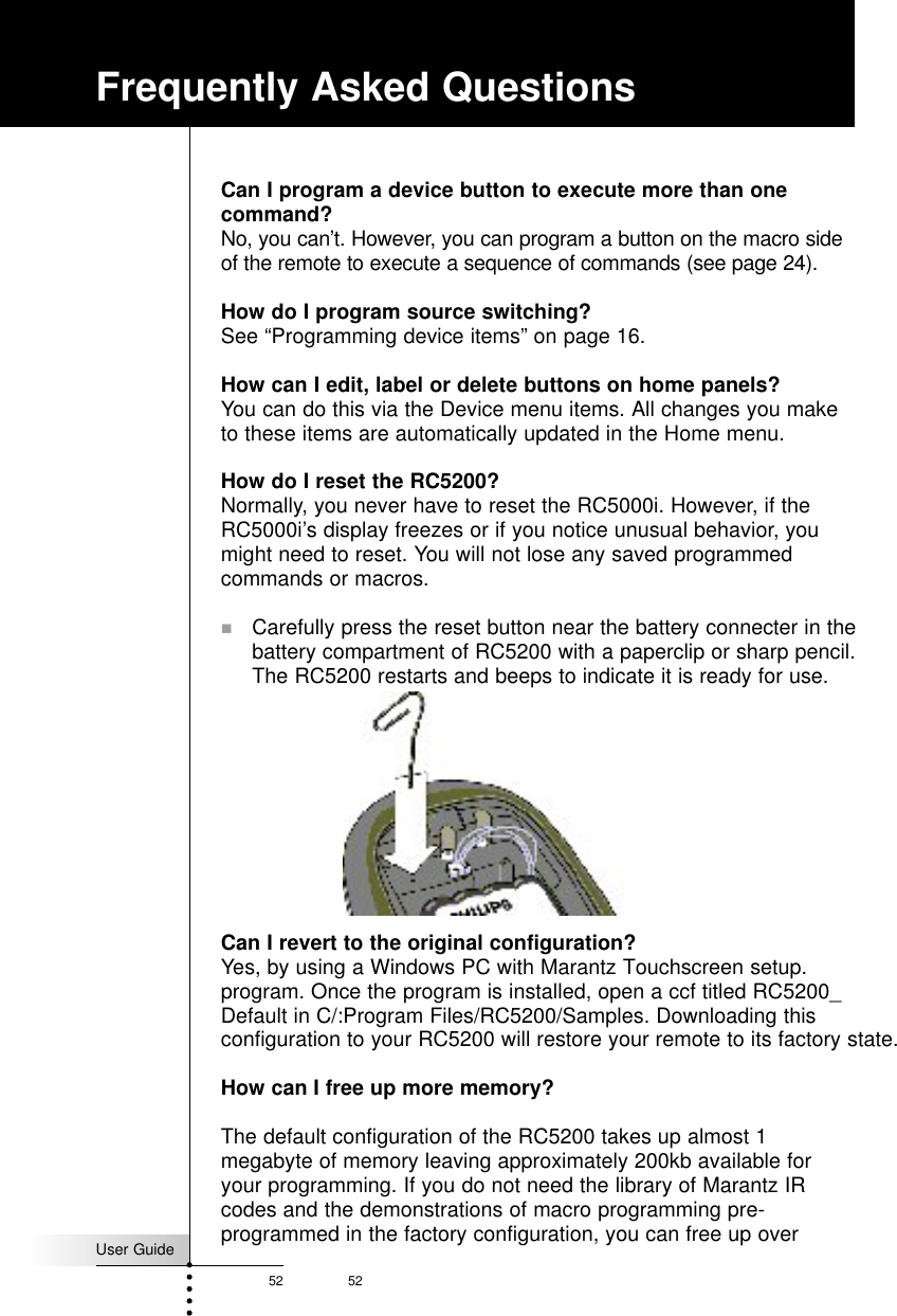 User Guide52 52Frequently Asked QuestionsCan I program a device button to execute more than onecommand?No, you can’t. However, you can program a button on the macro sideof the remote to execute a sequence of commands (see page 24).How do I program source switching?See “Programming device items” on page 16.How can I edit, label or delete buttons on home panels?You can do this via the Device menu items. All changes you maketo these items are automatically updated in the Home menu.How do I reset the RC5200?Normally, you never have to reset the RC5000i. However, if theRC5000i’s display freezes or if you notice unusual behavior, youmight need to reset. You will not lose any saved programmedcommands or macros.! Carefully press the reset button near the battery connecter in thebattery compartment of RC5200 with a paperclip or sharp pencil.The RC5200 restarts and beeps to indicate it is ready for use.Can I revert to the original configuration?Yes, by using a Windows PC with Marantz Touchscreen setup. program. Once the program is installed, open a ccf titled RC5200_Default in C/:Program Files/RC5200/Samples. Downloading this configuration to your RC5200 will restore your remote to its factory state.How can I free up more memory?The default configuration of the RC5200 takes up almost 1megabyte of memory leaving approximately 200kb available foryour programming. If you do not need the library of Marantz IRcodes and the demonstrations of macro programming pre-programmed in the factory configuration, you can free up over