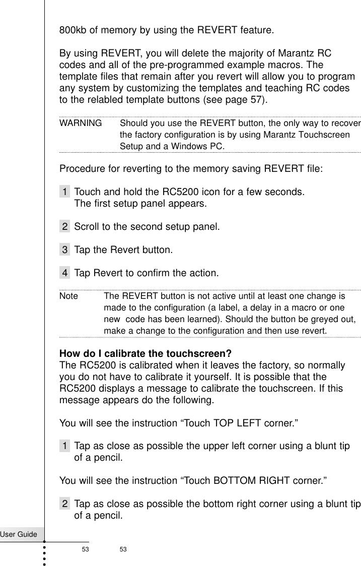 User Guide53 53Frequently Asked Questions800kb of memory by using the REVERT feature. By using REVERT, you will delete the majority of Marantz RCcodes and all of the pre-programmed example macros. Thetemplate files that remain after you revert will allow you to programany system by customizing the templates and teaching RC codesto the relabled template buttons (see page 57).WARNING  Should you use the REVERT button, the only way to recoverthe factory configuration is by using Marantz Touchscreen Setup and a Windows PC. Procedure for reverting to the memory saving REVERT file:1 Touch and hold the RC5200 icon for a few seconds.The first setup panel appears.2 Scroll to the second setup panel.3 Tap the Revert button.4 Tap Revert to confirm the action.Note The REVERT button is not active until at least one change ismade to the configuration (a label, a delay in a macro or onenew  code has been learned). Should the button be greyed out,make a change to the configuration and then use revert.How do I calibrate the touchscreen?The RC5200 is calibrated when it leaves the factory, so normallyyou do not have to calibrate it yourself. It is possible that theRC5200 displays a message to calibrate the touchscreen. If thismessage appears do the following.You will see the instruction “Touch TOP LEFT corner.”1 Tap as close as possible the upper left corner using a blunt tipof a pencil.You will see the instruction “Touch BOTTOM RIGHT corner.”2 Tap as close as possible the bottom right corner using a blunt tipof a pencil.