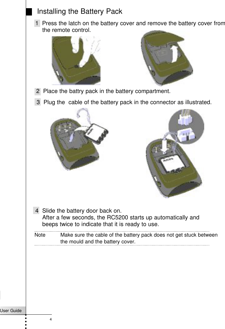 User Guide4Installing the Battery Pack 1  Press the latch on the battery cover and remove the battery cover from the remote control.2 Place the battry pack in the battery compartment.Note Make sure the cable of the battery pack does not get stuck betweenthe mould and the battery cover.Introduction4 Slide the battery door back on.After a few seconds, the RC5200 starts up automatically andbeeps twice to indicate that it is ready to use.3 Plug the  cable of the battery pack in the connector as illustrated.