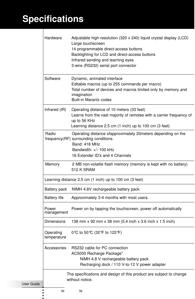 User Guide56 56Hardware Adjustable high-resolution (320 x 240) liquid crystal display (LCD) Large touchscreen14 programmable direct-access buttonsBacklighting for LCD and direct-access buttonsInfrared sending and learning eyes3-wire (RS232) serial port connectorSoftware Dynamic, animated interfaceEditable macros (up to 255 commands per macro)Total number of devices and macros limited only by memory andInfrared (IR) Operating distance of 10 meters (33 feet)Learns from the vast majority of remotes with a carrier frequency of up to 56 KHz Memory 2 MB non-volatile flash memory (memory is kept with no battery)512 K SRAMBattery life Approximately 3-4 months with most users.Power  Power on by tapping the touchscreen, power off automaticallymanagementDimensions 138 mm x 92 mm x 38 mm (5.4 inch x 3.6 inch x 1.5 inch)Operating  0°C to 50°C (32°F to 122°F)temperatureAccessories RS232 cable for PC connection AC5000 Recharge Package*NiMH 4.8 V rechargeable battery packRecharging dock / 110 V-to-12 V power adapter SpecificationsimaginationBuilt-in Marantz codesLearning distance 2.5 cm (1 inch) up to 100 cm (3 feet)Radio    Operating distance ofapproximately 20meters depending on thefrequency(RF) surrounding conditions.Band: 418 MHzBandwidth: +/- 100 kHz16 Extender ID&apos;s and 4 ChannelsLearning distance 2.5 cm (1 inch) up to 100 cm (3 feet)Battery pack    NIMH 4.8V rechargeable battery packThe specifications and design of this product are subject to changewithout notice.