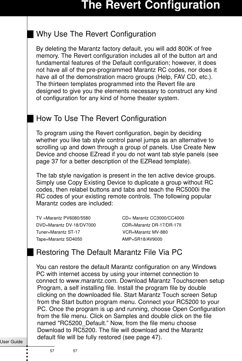 User Guide57 57The Revert ConfigurationWhy Use The Revert ConfigurationBy deleting the Marantz factory default, you will add 800K of freememory. The Revert configuration includes all of the button art andfundamental features of the Default configuration; however, it doesnot have all of the pre-programmed Marantz RC codes, nor does ithave all of the demonstration macro groups (Help, FAV CD, etc.).The thirteen templates programmed into the Revert file aredesigned to give you the elements necessary to construct any kindof configuration for any kind of home theater system. How To Use The Revert ConfigurationTo program using the Revert configuration, begin by decidingwhether you like tab style control panel jumps as an alternative toscrolling up and down through a group of panels. Use Create NewDevice and choose EZread if you do not want tab style panels (seepage 37 for a better description of the EZRead template).The tab style navigation is present in the ten active device groups.Simply use Copy Existing Device to duplicate a group without RCcodes, then relabel buttons and tabs and teach the RC5000i theRC codes of your existing remote controls. The following popularMarantz codes are included:TV =Marantz PV6080/5580                       CD= Marantz CC3000/CC4000DVD=Marantz DV-18/DV7000                   CDR=Marantz DR-17/DR-17IITuner=Marantz ST-17                               VCR=Marantz MV-880Tape=Marantz SD4050                             AMP=SR18/AV9000 Restoring The Default Marantz File Via PCYou can restore the default Marantz configuration on any WindowsPC with internet access by using your internet connection toconnect to www.marantz.com.. Download Marantz Touchscreen setupProgram, a self installing file. Install the program file by doubleclicking on the downloaded file. Start Marantz Touch screen Setupfrom the Start button program menu. Connect your RC5200 to yourPC. Once the program is up and running, choose Open Configurationfrom the file menu. Click on Samples and double click on the filenamed &quot;RC5200_Default.” Now, from the file menu chooseDownload to RC5200. The file will download and the Marantzdefault file will be fully restored (see page 47).          