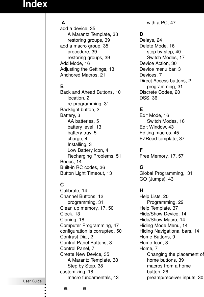 User Guide58 58IndexAadd a device, 35A Marantz Template, 38restoring groups, 39add a macro group, 35procedure, 39restoring groups, 39Add Mode, 16Adjusting the Settings, 13Anchored Macros, 21BBack and Ahead Buttons, 10location, 2re-programming, 31Backlight button, 2Battery, 3AA batteries, 5battery level, 13battery tray, 5charge, 4Installing, 3Low Battery icon, 4Recharging Problems, 51Beeps, 14Built-in RC codes, 36Button Light Timeout, 13CCalibrate, 14Channel Buttons, 12programming, 31Clean up memory, 17, 50Clock, 13Cloning, 18Computer Programming, 47configuration is corrupted, 50Contrast Dial, 2Control Panel Buttons, 3Control Panel, 7Create New Device, 35A Marantz Template, 38Step by Step, 38customizing, 18macro fundamentals, 43with a PC, 47DDelays, 24Delete Mode, 16step by step, 40Switch Modes, 17Device Action, 30Device menu bar, 3Devices, 7Direct Access buttons, 2programming, 31Discrete Codes, 20DSS, 36EEdit Mode, 16Switch Modes, 16Edit Window, 43Editing macros, 45EZRead template, 37FFree Memory, 17, 57GGlobal Programming,  31GO (Jumps), 43HHelp Lists, 20Programming, 22Help Template, 37Hide/Show Device, 14Hide/Show Macro, 14Hiding Mode Menu, 14Hiding Navigational bars, 14Home Buttons, 9Home Icon, 3Home, 7Changing the placement ofhome buttons, 39macros from a homebutton, 26preamp/receiver inputs, 30