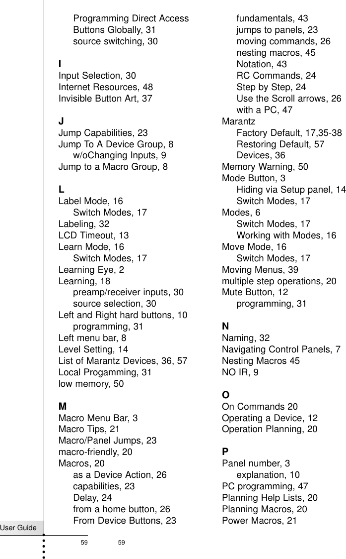 User Guide59 59IndexProgramming Direct AccessButtons Globally, 31source switching, 30IInput Selection, 30Internet Resources, 48Invisible Button Art, 37JJump Capabilities, 23Jump To A Device Group, 8w/oChanging Inputs, 9Jump to a Macro Group, 8LLabel Mode, 16Switch Modes, 17Labeling, 32LCD Timeout, 13Learn Mode, 16Switch Modes, 17Learning Eye, 2Learning, 18preamp/receiver inputs, 30source selection, 30Left and Right hard buttons, 10programming, 31Left menu bar, 8Level Setting, 14List of Marantz Devices, 36, 57Local Progamming, 31low memory, 50MMacro Menu Bar, 3Macro Tips, 21Macro/Panel Jumps, 23macro-friendly, 20Macros, 20as a Device Action, 26capabilities, 23Delay, 24from a home button, 26From Device Buttons, 23fundamentals, 43jumps to panels, 23moving commands, 26nesting macros, 45Notation, 43RC Commands, 24Step by Step, 24Use the Scroll arrows, 26with a PC, 47MarantzFactory Default, 17,35-38Restoring Default, 57 Devices, 36Memory Warning, 50Mode Button, 3Hiding via Setup panel, 14Switch Modes, 17Modes, 6Switch Modes, 17Working with Modes, 16Move Mode, 16Switch Modes, 17Moving Menus, 39multiple step operations, 20Mute Button, 12programming, 31NNaming, 32Navigating Control Panels, 7Nesting Macros 45NO IR, 9OOn Commands 20Operating a Device, 12Operation Planning, 20PPanel number, 3explanation, 10PC programming, 47Planning Help Lists, 20Planning Macros, 20Power Macros, 21