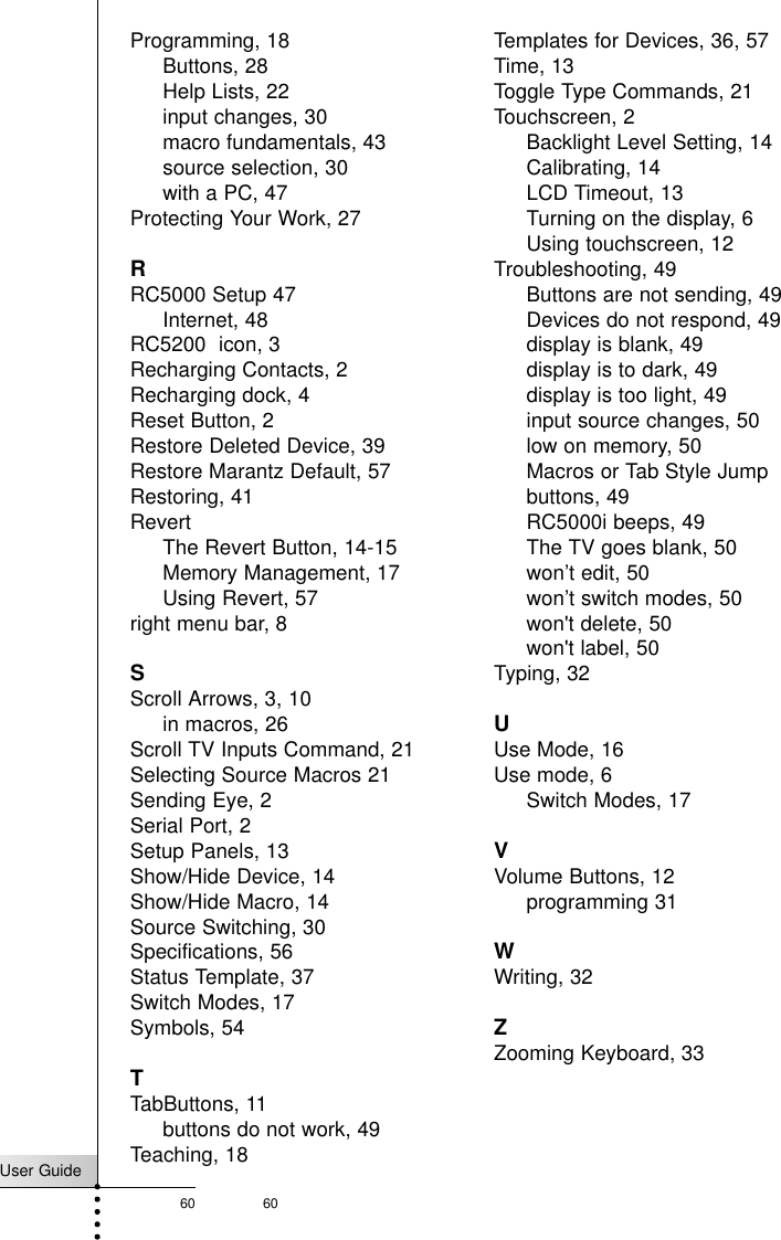 User Guide60 60Programming, 18Buttons, 28Help Lists, 22input changes, 30macro fundamentals, 43source selection, 30with a PC, 47Protecting Your Work, 27RRC5000 Setup 47Internet, 48RC5200  icon, 3Recharging Contacts, 2Recharging dock, 4Reset Button, 2Restore Deleted Device, 39Restore Marantz Default, 57Restoring, 41RevertThe Revert Button, 14-15Memory Management, 17Using Revert, 57right menu bar, 8SScroll Arrows, 3, 10in macros, 26Scroll TV Inputs Command, 21Selecting Source Macros 21Sending Eye, 2Serial Port, 2Setup Panels, 13Show/Hide Device, 14Show/Hide Macro, 14Source Switching, 30Specifications, 56Status Template, 37Switch Modes, 17Symbols, 54TTabButtons, 11buttons do not work, 49Teaching, 18Templates for Devices, 36, 57Time, 13Toggle Type Commands, 21Touchscreen, 2Backlight Level Setting, 14Calibrating, 14LCD Timeout, 13Turning on the display, 6Using touchscreen, 12Troubleshooting, 49Buttons are not sending, 49Devices do not respond, 49display is blank, 49display is to dark, 49display is too light, 49input source changes, 50low on memory, 50Macros or Tab Style Jumpbuttons, 49RC5000i beeps, 49The TV goes blank, 50won’t edit, 50won’t switch modes, 50won&apos;t delete, 50won&apos;t label, 50Typing, 32UUse Mode, 16Use mode, 6Switch Modes, 17VVolume Buttons, 12programming 31WWriting, 32ZZooming Keyboard, 33Index