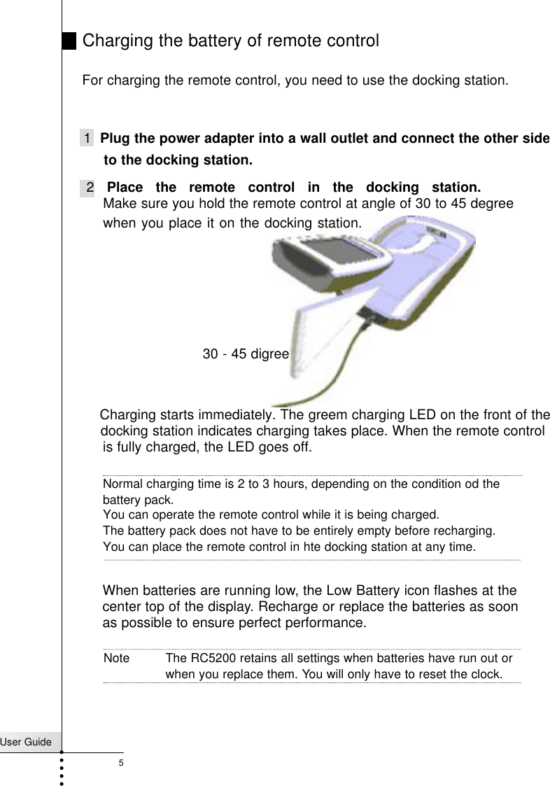 User Guide5Charging the battery of remote control 1 Plug the power adapter into a wall outlet and connect the other side2 Place the remote control in the docking station.Make sure you hold the remote control at angle of 30 to 45 degreeCharging starts immediately. The greem charging LED on the front of the docking station indicates charging takes place. When the remote controlis fully charged, the LED goes off.Normal charging time is 2 to 3 hours, depending on the condition od the For charging the remote control, you need to use the docking station.to the docking station.when you place it on the docking station.Note The RC5200 retains all settings when batteries have run out orwhen you replace them. You will only have to reset the clock.When batteries are running low, the Low Battery icon flashes at the center top of the display. Recharge or replace the batteries as soon as possible to ensure perfect performance.battery pack. You can operate the remote control while it is being charged. The battery pack does not have to be entirely empty before recharging.You can place the remote control in hte docking station at any time.30 - 45 digree