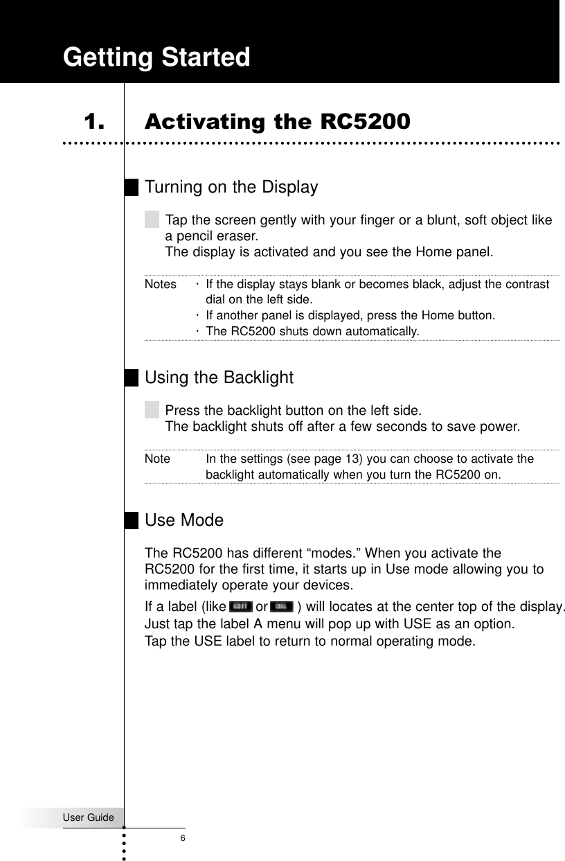 User Guide6Turning on the DisplayTap the screen gently with your finger or a blunt, soft object likea pencil eraser.The display is activated and you see the Home panel.Notes · If the display stays blank or becomes black, adjust the contrastdial on the left side.· If another panel is displayed, press the Home button.· The RC5200 shuts down automatically.Using the BacklightPress the backlight button on the left side.The backlight shuts off after a few seconds to save power.Note In the settings (see page 13) you can choose to activate thebacklight automatically when you turn the RC5200 on.Use ModeThe RC5200 has different “modes.” When you activate theRC5200 for the first time, it starts up in Use mode allowing you toimmediately operate your devices.If a label (like       or       ) will locates at the center top of the display. Just tap the label A menu will pop up with USE as an option.Tap the USE label to return to normal operating mode.Getting Started1. Activating the RC5200