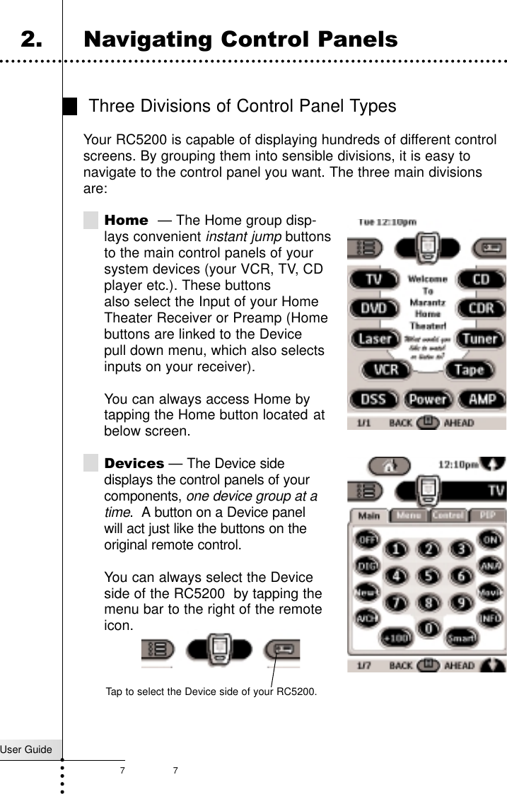 7User Guide7Three Divisions of Control Panel TypesYour RC5200 is capable of displaying hundreds of different controlscreens. By grouping them into sensible divisions, it is easy tonavigate to the control panel you want. The three main divisionsare:Home — The Home group disp-lays convenient instant jumpbuttonsto the main control panels of yoursystem devices (your VCR, TV, CDplayer etc.). These buttons  also select the Input of your Home Theater Receiver or Preamp (Homebuttons are linked to the Device pull down menu, which also selectsinputs on your receiver).You can always access Home by tapping the Home button located atbelow screen.Devices — The Device sidedisplays the control panels of your components, one device group at a time.  A button on a Device panelwill act just like the buttons on theoriginal remote control. You can always select the Deviceside of the RC5200  by tapping themenu bar to the right of the remoteicon.Getting Started2. Navigating Control PanelsTap to select the Device side of your RC5200.