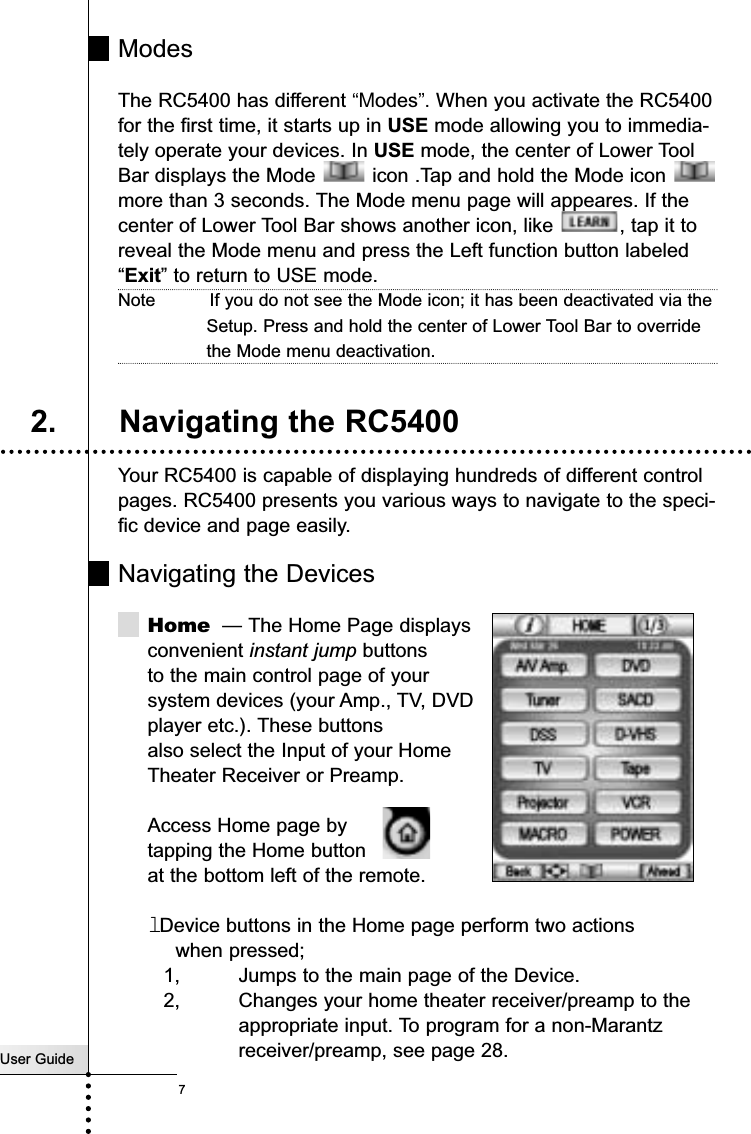 ModesThe RC5400 has different “Modes”. When you activate the RC5400for the first time, it starts up in USE mode allowing you to immedia-tely operate your devices. In USE mode, the center of Lower ToolBar displays the Mode  icon .Tap and hold the Mode icon more than 3 seconds. The Mode menu page will appeares. If thecenter of Lower Tool Bar shows another icon, like  , tap it toreveal the Mode menu and press the Left function button labeled“Exit” to return to USE mode.Note          If you do not see the Mode icon; it has been deactivated via theSetup. Press and hold the center of Lower Tool Bar to overridethe Mode menu deactivation.Your RC5400 is capable of displaying hundreds of different controlpages. RC5400 presents you various ways to navigate to the speci-fic device and page easily.Navigating the DevicesHome — The Home Page displaysconvenient instant jump buttonsto the main control page of yoursystem devices (your Amp., TV, DVDplayer etc.). These buttons  also select the Input of your Home Theater Receiver or Preamp.Access Home page bytapping the Home buttonat the bottom left of the remote.lDevice buttons in the Home page perform two actions when pressed;1, Jumps to the main page of the Device.2, Changes your home theater receiver/preamp to the appropriate input. To program for a non-Marantz receiver/preamp, see page 28.User GuideGetting Started2. Navigating the RC54007