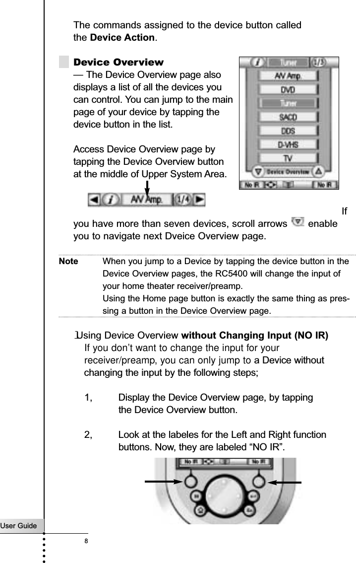 The commands assigned to the device button called the Device Action.Device Overview— The Device Overview page also displays a list of all the devices you can control. You can jump to the main controlpage of your device by tapping the device button in the list.Access Device Overview page bytapping the Device Overview buttonat the middle of Upper System Area.Ifyou have more than seven devices, scroll arrows  enableyou to navigate next Dveice Overview page.Note When you jump to a Device by tapping the device button in theDevice Overview pages, the RC5400 will change the input ofyour home theater receiver/preamp.Using the Home page button is exactly the same thing as pres-sing a button in the Device Overview page.lUsing Device Overview without Changing Input (NO IR)If you don’t want to change the input for your receiver/preamp, you can only jump to a Device without changing the input by the following steps;1, Display the Device Overview page, by tapping the Device Overview button.2, Look at the labeles for the Left and Right function buttons. Now, they are labeled “NO IR”.User Guide8Getting Started