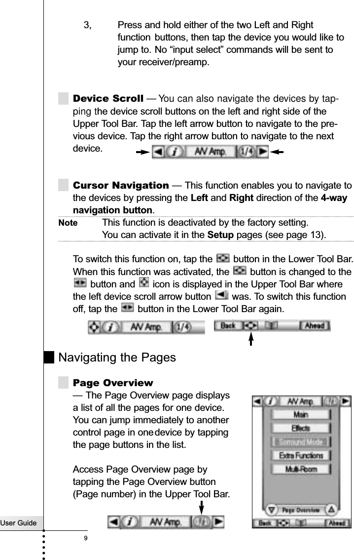 User Guide93, Press and hold either of the two Left and Rightfunction buttons, then tap the device you would like tojump to. No “input select” commands will be sent to your receiver/preamp.Device Scroll — You can also navigate the devices by tap-ping the device scroll buttons on the left and right side of theUpper Tool Bar. Tap the left arrow button to navigate to the pre-vious device. Tap the right arrow button to navigate to the nextdevice. Cursor Navigation — This function enables you to navigate tothe devices by pressing the Left and Right direction of the 4-waynavigation button. Note This function is deactivated by the factory setting. You can activate it in the Setup pages (see page 13).To switch this function on, tap the  button in the Lower Tool Bar.When this function was activated, the  button is changed to thebutton and  icon is displayed in the Upper Tool Bar wherethe left device scroll arrow button  was. To switch this functionoff, tap the  button in the Lower Tool Bar again.Navigating the PagesPage Overview— The Page Overview page displays a list of all the pages for one device. You can jump immediately to anothercontrol page in onedevice by tapping the page buttons in the list.Access Page Overview page by tapping the Page Overview button (Page number) in the Upper Tool Bar.Getting Started