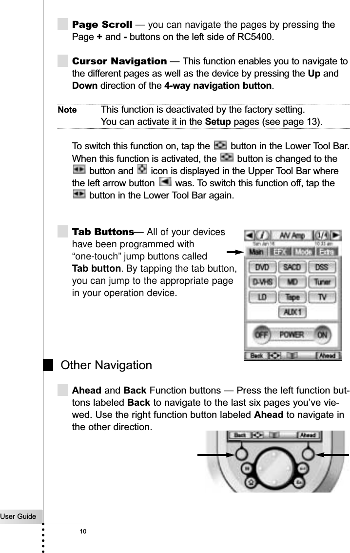 User Guide10Page Scroll — you can navigate the pages by pressing thePage +and -buttons on the left side of RC5400.  Cursor Navigation — This function enables you to navigate tothe different pages as well as the device by pressing the Up andDown direction of the 4-way navigation button. Note This function is deactivated by the factory setting. You can activate it in the Setup pages (see page 13).To switch this function on, tap the  button in the Lower Tool Bar.When this function is activated, the  button is changed to thebutton and  icon is displayed in the Upper Tool Bar wherethe left arrow button  was. To switch this function off, tap thebutton in the Lower Tool Bar again.Tab Buttons— All of your devices have been programmed with “one-touch” jump buttons called Tab button. By tapping the tab button, you can jump to the appropriate page in your operation device. Other NavigationAhead and Back Function buttons — Press the left function but-tons labeled Back to navigate to the last six pages you’ve vie-wed. Use the right function button labeled Ahead to navigate inthe other direction.Getting Started