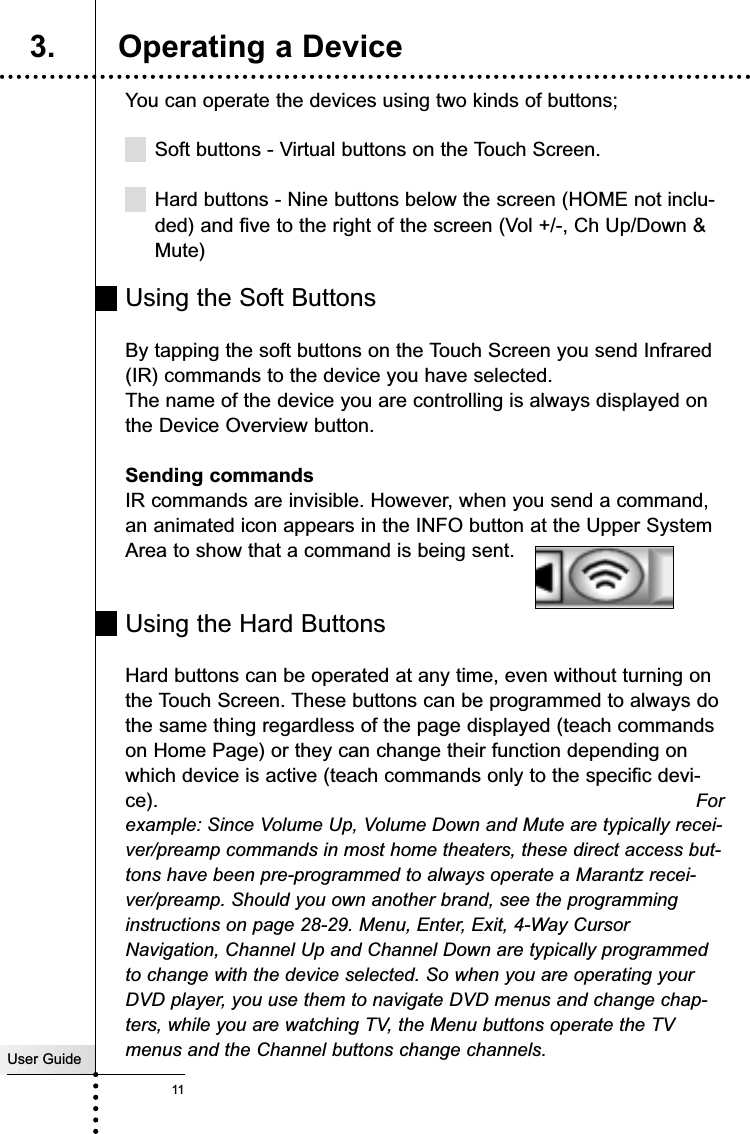 You can operate the devices using two kinds of buttons;Soft buttons - Virtual buttons on the Touch Screen.Hard buttons - Nine buttons below the screen (HOME not inclu-ded) and five to the right of the screen (Vol +/-, Ch Up/Down &amp;Mute) Using the Soft ButtonsBy tapping the soft buttons on the Touch Screen you send Infrared(IR) commands to the device you have selected.The name of the device you are controlling is always displayed onthe Device Overview button.Sending commandsIR commands are invisible. However, when you send a command,an animated icon appears in the INFO button at the Upper SystemArea to show that a command is being sent. Using the Hard ButtonsHard buttons can be operated at any time, even without turning onthe Touch Screen. These buttons can be programmed to always dothe same thing regardless of the page displayed (teach commandson Home Page) or they can change their function depending onwhich device is active (teach commands only to the specific devi-ce).  Forexample: Since Volume Up, Volume Down and Mute are typically recei-ver/preamp commands in most home theaters, these direct access but-tons have been pre-programmed to always operate a Marantz recei-ver/preamp. Should you own another brand, see the programminginstructions on page 28-29. Menu, Enter, Exit, 4-Way CursorNavigation, Channel Up and Channel Down are typically programmedto change with the device selected. So when you are operating yourDVD player, you use them to navigate DVD menus and change chap-ters, while you are watching TV, the Menu buttons operate the TVmenus and the Channel buttons change channels.Getting StartedUser Guide113. Operating a Device