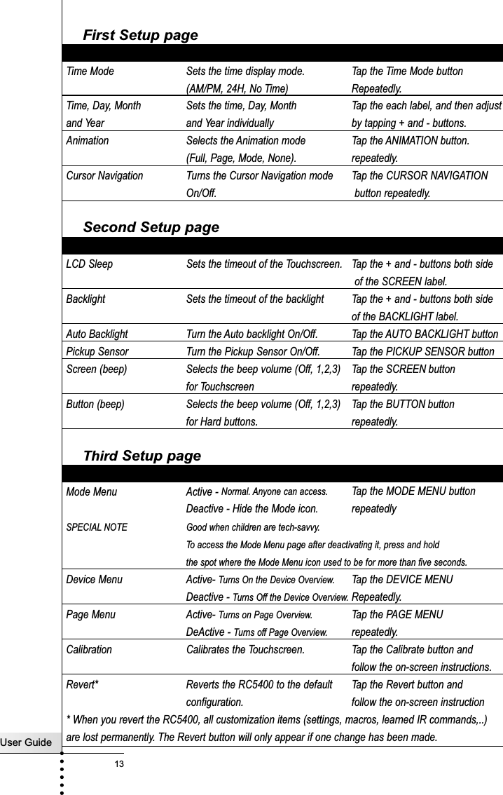 First Setup pageSetting Function AdjustingTime Mode Sets the time display mode.  Tap the Time Mode button(AM/PM, 24H, No Time) Repeatedly.Time, Day, Month  Sets the time, Day, Month  Tap the each label, and then adjustand Year and Year individually by tapping + and - buttons.Animation Selects the Animation mode Tap the ANIMATION button.(Full, Page, Mode, None). repeatedly.Cursor Navigation Turns the Cursor Navigation mode Tap the CURSOR NAVIGATIONOn/Off. button repeatedly.Second Setup pageSetting Function AdjustingLCD Sleep Sets the timeout of the Touchscreen.  Tap the + and - buttons both sideof the SCREEN label.Backlight Sets the timeout of the backlight  Tap the + and - buttons both sideof the BACKLIGHT label.Auto Backlight Turn the Auto backlight On/Off. Tap the AUTO BACKLIGHT buttonPickup Sensor Turn the Pickup Sensor On/Off. Tap the PICKUP SENSOR buttonScreen (beep) Selects the beep volume (Off, 1,2,3) Tap the SCREEN buttonfor Touchscreen repeatedly.Button (beep) Selects the beep volume (Off, 1,2,3) Tap the BUTTON buttonfor Hard buttons. repeatedly.Third Setup pageSetting Function AdjustingMode Menu  Active - Normal. Anyone can access. Tap the MODE MENU button Deactive - Hide the Mode icon.repeatedlySPECIAL NOTE Good when children are tech-savvy.To access the Mode Menu page after deactivating it, press and hold the spot where the Mode Menu icon used to be for more than five seconds.Device Menu Active- Turns On the Device Overview. Tap the DEVICE MENUDeactive - Turns Off the Device Overview. Repeatedly.Page Menu Active- Turns on Page Overview. Tap the PAGE MENUDeActive - Turns off Page Overview. repeatedly.Calibration Calibrates the Touchscreen.  Tap the Calibrate button andfollow the on-screen instructions.Revert* Reverts the RC5400 to the default  Tap the Revert button andconfiguration.  follow the on-screen instruction* When you revert the RC5400, all customization items (settings, macros, learned IR commands,..)     are lost permanently. The Revert button will only appear if one change has been made.Getting StartedUser Guide13