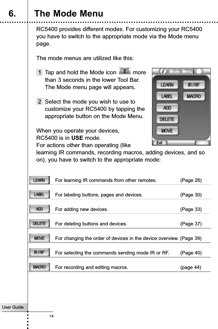 User Guide14RC5400 provides different modes. For customizing your RC5400you have to switch to the appropriate mode via the Mode menupage. The mode menus are utilized like this:1  Tap and hold the Mode icon  more than 3 seconds in the lower Tool Bar.The Mode menu page will appears.2 Select the mode you wish to use to customize your RC5400 by tapping the appropriate button on the Mode Menu.When you operate your devices,  theRC5400 is in USE mode. For actions other than operating (like learning IR commands, recording macros, adding devices, and soon), you have to switch to the appropriate mode:For learning IR commands from other remotes. (Page 26)For labeling buttons, pages and devices. (Page 30)For adding new devices. (Page 33)For deleting buttons and devices. (Page 37)For changing the order of devices in the device overview. (Page 39)For selecting the commands sending mode IR or RF. (Page 40)For recording and editing macros. (page 44)Getting Started6. The Mode Menu