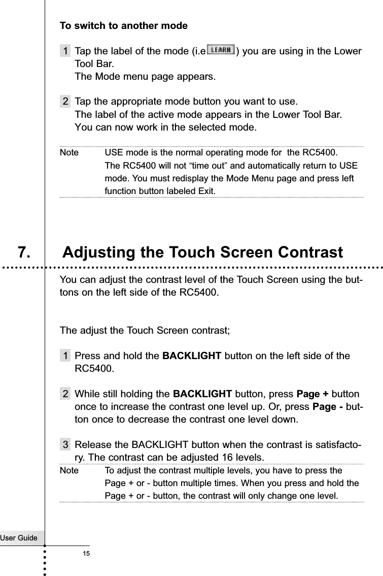 User Guide15Getting StartedTo switch to another mode1 Tap the label of the mode (i.e ) you are using in the LowerTool Bar. The Mode menu page appears.2 Tap the appropriate mode button you want to use.The label of the active mode appears in the Lower Tool Bar. You can now work in the selected mode.Note USE mode is the normal operating mode for  the RC5400.The RC5400 will not “time out”and automatically return to USEmode. You must redisplay the Mode Menu page and press leftfunction button labeled Exit.You can adjust the contrast level of the Touch Screen using the but-tons on the left side of the RC5400.The adjust the Touch Screen contrast;1  Press and hold the BACKLIGHT button on the left side of theRC5400.2 While still holding the BACKLIGHT button, press Page + buttononce to increase the contrast one level up. Or, press Page - but-ton once to decrease the contrast one level down.3 Release the BACKLIGHT button when the contrast is satisfacto-ry. The contrast can be adjusted 16 levels.Note To adjust the contrast multiple levels, you have to press thePage + or - button multiple times. When you press and hold thePage + or - button, the contrast will only change one level.7. Adjusting the Touch Screen Contrast