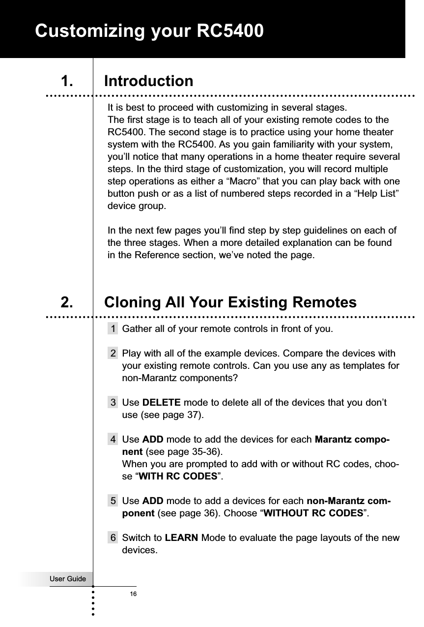 User Guide16It is best to proceed with customizing in several stages. The first stage is to teach all of your existing remote codes to theRC5400. The second stage is to practice using your home theatersystem with the RC5400. As you gain familiarity with your system,you’ll notice that many operations in a home theater require severalsteps. In the third stage of customization, you will record multiplestep operations as either a “Macro”that you can play back with onebutton push or as a list of numbered steps recorded in a “Help List”device group.In the next few pages you’ll find step by step guidelines on each ofthe three stages. When a more detailed explanation can be foundin the Reference section, we’ve noted the page.1 Gather all of your remote controls in front of you.2 Play with all of the example devices. Compare the devices withyour existing remote controls. Can you use any as templates fornon-Marantz components?3 Use DELETE mode to delete all of the devices that you don’tuse (see page 37).4 Use ADD mode to add the devices for each Marantz compo-nent (see page 35-36). When you are prompted to add with or without RC codes, choo-se “WITH RC CODES”.5 Use ADD mode to add a devices for each non-Marantz com-ponent (see page 36). Choose “WITHOUT RC CODES”.6 Switch to LEARN Mode to evaluate the page layouts of the newdevices.Customizing your RC54001. Introduction2. Cloning All Your Existing Remotes