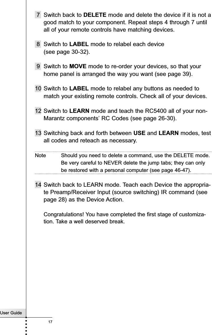 User Guide17Customizing your RC54007 Switch back to DELETE mode and delete the device if it is not agood match to your component. Repeat steps 4 through 7 untilall of your remote controls have matching devices.8 Switch to LABEL mode to relabel each device (see page 30-32).9 Switch to MOVE mode to re-order your devices, so that yourhome panel is arranged the way you want (see page 39).10 Switch to LABEL mode to relabel any buttons as needed tomatch your existing remote controls. Check all of your devices.12 Switch to LEARN mode and teach the RC5400 all of your non-Marantz components’RC Codes (see page 26-30).13 Switching back and forth between USE and LEARN modes, testall codes and reteach as necessary.Note Should you need to delete a command, use the DELETE mode.Be very careful to NEVER delete the jump tabs; they can onlybe restored with a personal computer (see page 46-47).14 Switch back to LEARN mode. Teach each Device the appropria-te Preamp/Receiver Input (source switching) IR command (seepage 28) as the Device Action.Congratulations! You have completed the first stage of customiza-tion. Take a well deserved break.