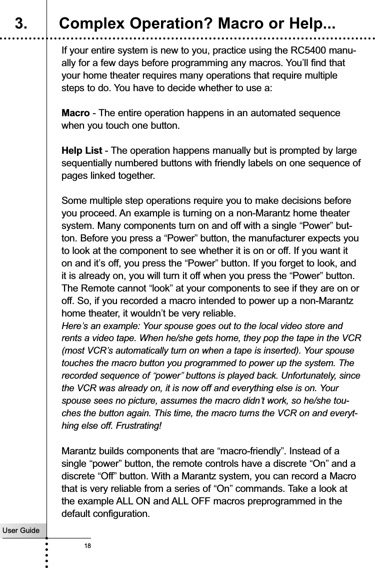 User Guide18Customizing Your RC5400If your entire system is new to you, practice using the RC5400 manu-ally for a few days before programming any macros. You’ll find thatyour home theater requires many operations that require multiplesteps to do. You have to decide whether to use a:Macro - The entire operation happens in an automated sequencewhen you touch one button.Help List - The operation happens manually but is prompted by largesequentially numbered buttons with friendly labels on one sequence ofpages linked together.Some multiple step operations require you to make decisions beforeyou proceed. An example is turning on a non-Marantz home theatersystem. Many components turn on and off with a single “Power”but-ton. Before you press a “Power”button, the manufacturer expects youto look at the component to see whether it is on or off. If you want iton and it’s off, you press the “Power”button. If you forget to look, andit is already on, you will turn it off when you press the “Power”button.The Remote cannot “look”at your components to see if they are on oroff. So, if you recorded a macro intended to power up a non-Marantzhome theater, it wouldn’t be very reliable. Here’s an example: Your spouse goes out to the local video store andrents a video tape. When he/she gets home, they pop the tape in the VCR(most VCR’s automatically turn on when a tape is inserted). Your spousetouches the macro button you programmed to power up the system. Therecorded sequence of “power”buttons is played back. Unfortunately, sincethe VCR was already on, it is now off and everything else is on. Yourspouse sees no picture, assumes the macro didn’t work, so he/she tou-ches the button again. This time, the macro turns the VCR on and everyt-hing else off. Frustrating!Marantz builds components that are “macro-friendly”. Instead of asingle “power”button, the remote controls have a discrete “On”and adiscrete “Off”button. With a Marantz system, you can record a Macrothat is very reliable from a series of “On”commands. Take a look atthe example ALL ON and ALL OFF macros preprogrammed in thedefault configuration.3. Complex Operation? Macro or Help...