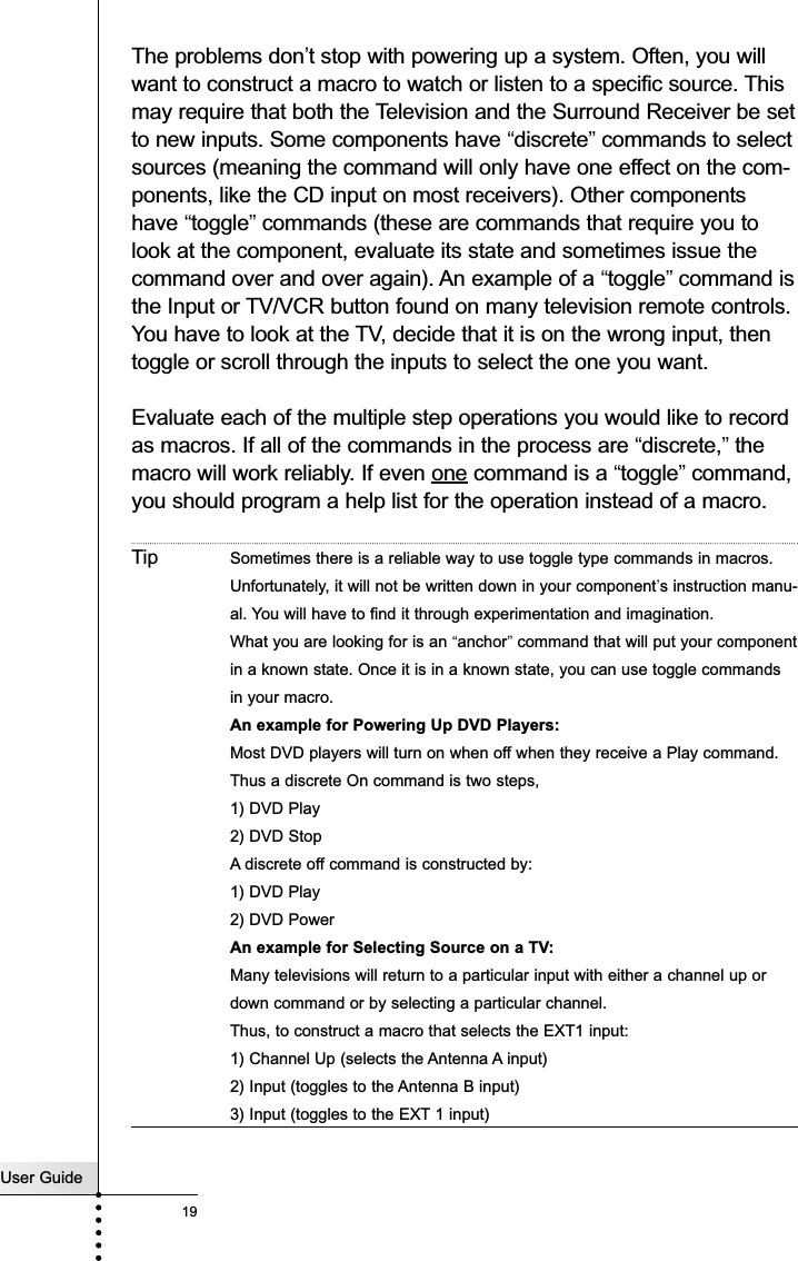 The problems don’t stop with powering up a system. Often, you willwant to construct a macro to watch or listen to a specific source. Thismay require that both the Television and the Surround Receiver be setto new inputs. Some components have “discrete”commands to selectsources (meaning the command will only have one effect on the com-ponents, like the CD input on most receivers). Other componentshave “toggle”commands (these are commands that require you tolook at the component, evaluate its state and sometimes issue thecommand over and over again). An example of a “toggle”command isthe Input or TV/VCR button found on many television remote controls.You have to look at the TV, decide that it is on the wrong input, thentoggle or scroll through the inputs to select the one you want.Evaluate each of the multiple step operations you would like to recordas macros. If all of the commands in the process are “discrete,”themacro will work reliably. If even one command is a “toggle”command,you should program a help list for the operation instead of a macro.Tip Sometimes there is a reliable way to use toggle type commands in macros.Unfortunately, it will not be written down in your component’s instruction manu-al. You will have to find it through experimentation and imagination. What you are looking for is an “anchor”command that will put your componentin a known state. Once it is in a known state, you can use toggle commandsin your macro. An example for Powering Up DVD Players:Most DVD players will turn on when off when they receive a Play command. Thus a discrete On command is two steps, 1) DVD Play2) DVD StopA discrete off command is constructed by:1) DVD Play2) DVD PowerAn example for Selecting Source on a TV:Many televisions will return to a particular input with either a channel up ordown command or by selecting a particular channel.Thus, to construct a macro that selects the EXT1 input:1) Channel Up (selects the Antenna A input)2) Input (toggles to the Antenna B input)3) Input (toggles to the EXT 1 input)User Guide19Customizing Your RC5400