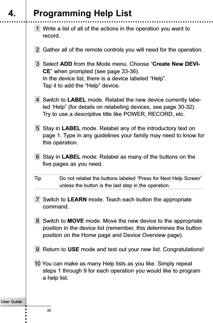 User Guide201 Write a list of all of the actions in the operation you want torecord.2 Gather all of the remote controls you will need for the operation.3 Select ADD from the Mode menu. Choose “Create New DEVI-CE”when prompted (see page 33-36).In the device list, there is a device labeled “Help”.Tap it to add the “Help” device.4 Switch to LABEL mode. Relabel the new device currently labe-led ‘Help” (for details on relabeling devices, see page 30-32).Try to use a descriptive title like POWER, RECORD, etc.5 Stay in LABEL mode. Relabel any of the introductory text onpage 1. Type in any guidelines your family may need to know forthis operation.6 Stay in LABEL mode. Relabel as many of the buttons on thefive pages as you need. Tip Do not relabel the buttons labeled “Press for Next Help Screen”unless the button is the last step in the operation.7 Switch to LEARN mode. Teach each button the appropriatecommand.8 Switch to MOVE mode. Move the new device to the appropriateposition in the device list (remember, this determines the buttonposition on the Home page and Device Overview page).9 Return to USE mode and test out your new list. Congratulations!10 You can make as many Help lists as you like. Simply repeatsteps 1 through 9 for each operation you would like to programa help list.Customizing Your RC54004. Programming Help List