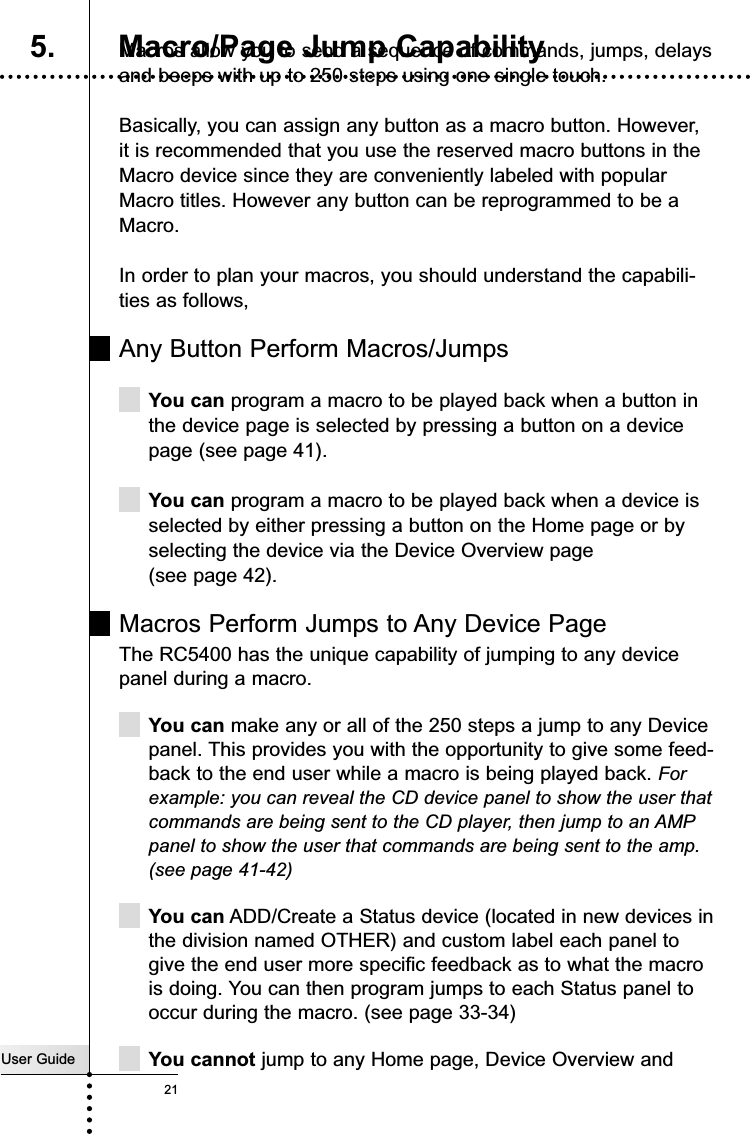 User Guide21Macros allow you to send a sequence of commands, jumps, delaysand beeps with up to 250 steps using one single touch.Basically, you can assign any button as a macro button. However, it is recommended that you use the reserved macro buttons in theMacro device since they are conveniently labeled with popularMacro titles. However any button can be reprogrammed to be aMacro.In order to plan your macros, you should understand the capabili-ties as follows,Any Button Perform Macros/JumpsYou can program a macro to be played back when a button inthe device page is selected by pressing a button on a devicepage (see page 41).You can program a macro to be played back when a device isselected by either pressing a button on the Home page or byselecting the device via the Device Overview page(see page 42).Macros Perform Jumps to Any Device PageThe RC5400 has the unique capability of jumping to any devicepanel during a macro. You can make any or all of the 250 steps a jump to any Devicepanel. This provides you with the opportunity to give some feed-back to the end user while a macro is being played back. Forexample: you can reveal the CD device panel to show the user thatcommands are being sent to the CD player, then jump to an AMPpanel to show the user that commands are being sent to the amp.(see page 41-42)You can ADD/Create a Status device (located in new devices inthe division named OTHER) and custom label each panel togive the end user more specific feedback as to what the macrois doing. You can then program jumps to each Status panel tooccur during the macro. (see page 33-34)You cannot jump to any Home page, Device Overview andCustomizing Your RC54005. Macro/Page Jump Capability