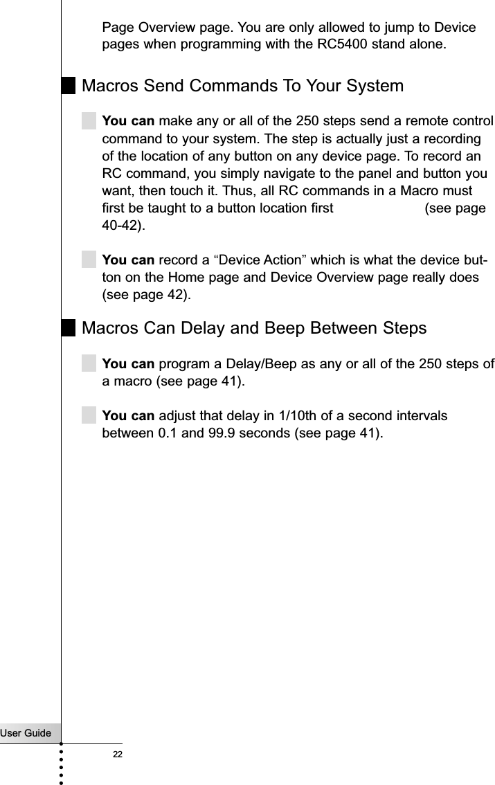 User Guide22Customizing Your RC5400Page Overview page. You are only allowed to jump to Devicepages when programming with the RC5400 stand alone.Macros Send Commands To Your SystemYou can make any or all of the 250 steps send a remote controlcommand to your system. The step is actually just a recordingof the location of any button on any device page. To record anRC command, you simply navigate to the panel and button youwant, then touch it. Thus, all RC commands in a Macro mustfirst be taught to a button location first  (see page40-42).You can record a “Device Action”which is what the device but-ton on the Home page and Device Overview page really does(see page 42).Macros Can Delay and Beep Between StepsYou can program a Delay/Beep as any or all of the 250 steps ofa macro (see page 41).You can adjust that delay in 1/10th of a second intervalsbetween 0.1 and 99.9 seconds (see page 41).