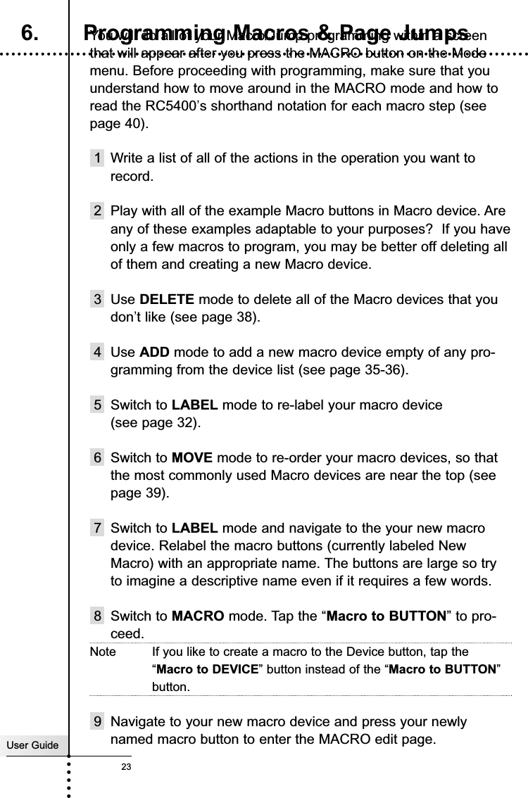 User Guide23You will do all of your Macro/Jump programming within a screenthat will appear after you press the MACRO button on the Modemenu. Before proceeding with programming, make sure that youunderstand how to move around in the MACRO mode and how toread the RC5400’s shorthand notation for each macro step (seepage 40).1 Write a list of all of the actions in the operation you want torecord.2 Play with all of the example Macro buttons in Macro device. Areany of these examples adaptable to your purposes?  If you haveonly a few macros to program, you may be better off deleting allof them and creating a new Macro device.3 Use DELETE mode to delete all of the Macro devices that youdon’t like (see page 38).4 Use ADD mode to add a new macro device empty of any pro-gramming from the device list (see page 35-36).5 Switch to LABEL mode to re-label your macro device (see page 32).6 Switch to MOVE mode to re-order your macro devices, so thatthe most commonly used Macro devices are near the top (seepage 39).7 Switch to LABEL mode and navigate to the your new macrodevice. Relabel the macro buttons (currently labeled NewMacro) with an appropriate name. The buttons are large so tryto imagine a descriptive name even if it requires a few words.8 Switch to MACRO mode. Tap the “Macro to BUTTON” to pro-ceed.Note If you like to create a macro to the Device button, tap the“Macro to DEVICE” button instead of the “Macro to BUTTON”button.9 Navigate to your new macro device and press your newlynamed macro button to enter the MACRO edit page. Customizing Your RC54006. Programming Macros &amp; Page Jumps