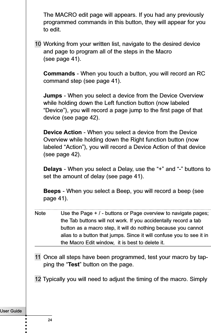 User Guide24The MACRO edit page will appears. If you had any previouslyprogrammed commands in this button, they will appear for youto edit.10 Working from your written list, navigate to the desired deviceand page to program all of the steps in the Macro (see page 41).Commands - When you touch a button, you will record an RCcommand step (see page 41).Jumps - When you select a device from the Device Overviewwhile holding down the Left function button (now labeled“Device”), you will record a page jump to the first page of thatdevice (see page 42).Device Action - When you select a device from the DeviceOverview while holding down the Right function button (nowlabeled “Action”), you will record a Device Action of that device(see page 42).Delays - When you select a Delay, use the “+” and “-” buttons toset the amount of delay (see page 41).Beeps - When you select a Beep, you will record a beep (seepage 41).Note Use the Page + / - buttons or Page overview to navigate pages;the Tab buttons will not work. If you accidentally record a tabbutton as a macro step, it will do nothing because you cannotalias to a button that jumps. Since it will confuse you to see it inthe Macro Edit window,  it is best to delete it.11 Once all steps have been programmed, test your macro by tap-ping the “Test” button on the page.12 Typically you will need to adjust the timing of the macro. SimplyCustomizing Your RC5400