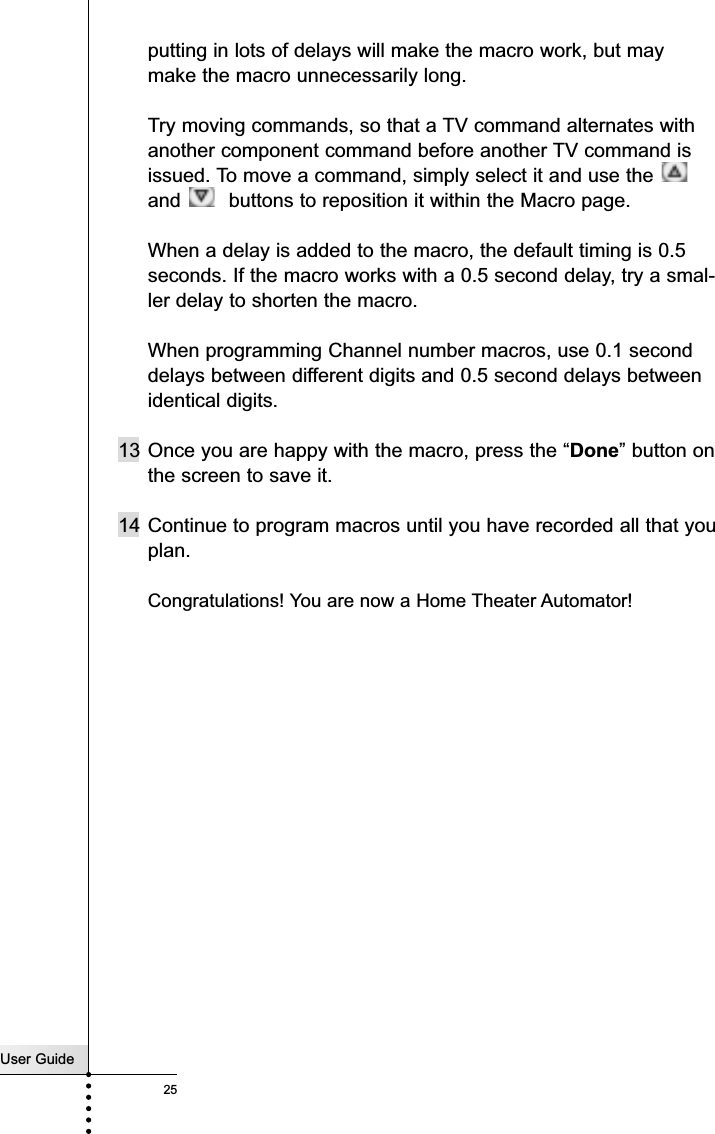 User Guide25putting in lots of delays will make the macro work, but maymake the macro unnecessarily long.Try moving commands, so that a TV command alternates withanother component command before another TV command isissued. To move a command, simply select it and use the and  buttons to reposition it within the Macro page.When a delay is added to the macro, the default timing is 0.5seconds. If the macro works with a 0.5 second delay, try a smal-ler delay to shorten the macro.When programming Channel number macros, use 0.1 seconddelays between different digits and 0.5 second delays betweenidentical digits.13 Once you are happy with the macro, press the “Done” button onthe screen to save it.14 Continue to program macros until you have recorded all that youplan. Congratulations! You are now a Home Theater Automator!Customizing Your RC5400