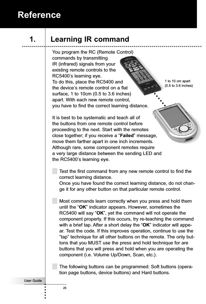 You program the RC (Remote Control)commands by transmittingIR (infrared) signals from your existing remote controls to theRC5400’s learning eye. To do this, place the RC5400 and the device’s remote control on a flat surface, 1 to 10cm (0.5 to 3.6 inches) apart. With each new remote control, you have to find the correct learning distance.It is best to be systematic and teach all of the buttons from one remote control before proceeding to the next. Start with the remotes close together; if you receive a “Failed” message,move them farther apart in one inch increments. Although rare, some component remotes require a very large distance between the sending LED and the RC5400’s learning eye.Test the first command from any new remote control to find thecorrect learning distance. Once you have found the correct learning distance, do not chan-ge it for any other button on that particular remote control.Most commands learn correctly when you press and hold themuntil the “OK” indicator appears. However, sometimes theRC5400 will say “OK”, yet the command will not operate thecomponent properly. If this occurs, try re-teaching the commandwith a brief tap. After a short delay the “OK” indicator will appe-ar. Test the code. If this improves operation, continue to use the“tap” technique for all other buttons on the remote. The only but-tons that you MUST use the press and hold technique for arebuttons that you will press and hold when you are operating thecomponent (i.e. Volume Up/Down, Scan, etc.).The following buttons can be programmed: Soft buttons (opera-tion page buttons, device buttons) and Hard buttons.User Guide26Reference1. Learning IR command1 to 10 cm apart(0.5 to 3.6 inches)