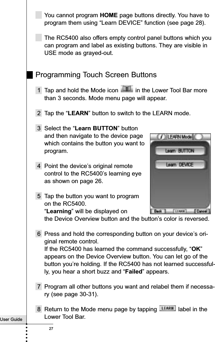 User Guide27ReferenceYou cannot program HOME page buttons directly. You have toprogram them using “Learn DEVICE” function (see page 28).The RC5400 also offers empty control panel buttons which youcan program and label as existing buttons. They are visible inUSE mode as grayed-out. Programming Touch Screen Buttons1 Tap and hold the Mode icon  in the Lower Tool Bar morethan 3 seconds. Mode menu page will appear.2 Tap the “LEARN” button to switch to the LEARN mode. 3 Select the “Learn BUTTON” button and then navigate to the device page which contains the button you want toprogram.4 Point the device’s original remote control to the RC5400’s learning eye as shown on page 26.5 Tap the button you want to program on the RC5400.“Learning” will be displayed on the Device Overview button and the button’s color is reversed.6 Press and hold the corresponding button on your device’s ori-ginal remote control.If the RC5400 has learned the command successfully, “OK”appears on the Device Overview button. You can let go of thebutton you’re holding. If the RC5400 has not learned successful-ly, you hear a short buzz and “Failed” appears.7 Program all other buttons you want and relabel them if necessa-ry (see page 30-31).8 Return to the Mode menu page by tapping  label in theLower Tool Bar.