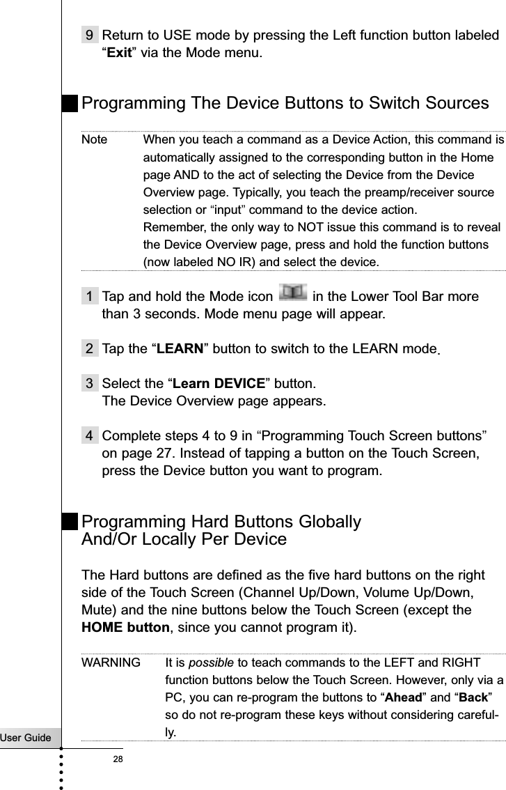 9 Return to USE mode by pressing the Left function button labeled“Exit” via the Mode menu.Programming The Device Buttons to Switch SourcesNote When you teach a command as a Device Action, this command isautomatically assigned to the corresponding button in the Homepage AND to the act of selecting the Device from the DeviceOverview page. Typically, you teach the preamp/receiver sourceselection or “input”command to the device action.Remember, the only way to NOT issue this command is to revealthe Device Overview page, press and hold the function buttons(now labeled NO IR) and select the device.1 Tap and hold the Mode icon  in the Lower Tool Bar morethan 3 seconds. Mode menu page will appear.2 Tap the “LEARN” button to switch to the LEARN mode.3 Select the “Learn DEVICE” button.The Device Overview page appears.4 Complete steps 4 to 9 in “Programming Touch Screen buttons”on page 27. Instead of tapping a button on the Touch Screen,press the Device button you want to program.Programming Hard Buttons Globally And/Or Locally Per DeviceThe Hard buttons are defined as the five hard buttons on the rightside of the Touch Screen (Channel Up/Down, Volume Up/Down,Mute) and the nine buttons below the Touch Screen (except theHOME button, since you cannot program it). WARNING It is possible to teach commands to the LEFT and RIGHTfunction buttons below the Touch Screen. However, only via aPC, you can re-program the buttons to “Ahead” and “Back”so do not re-program these keys without considering careful-ly.User Guide28Reference