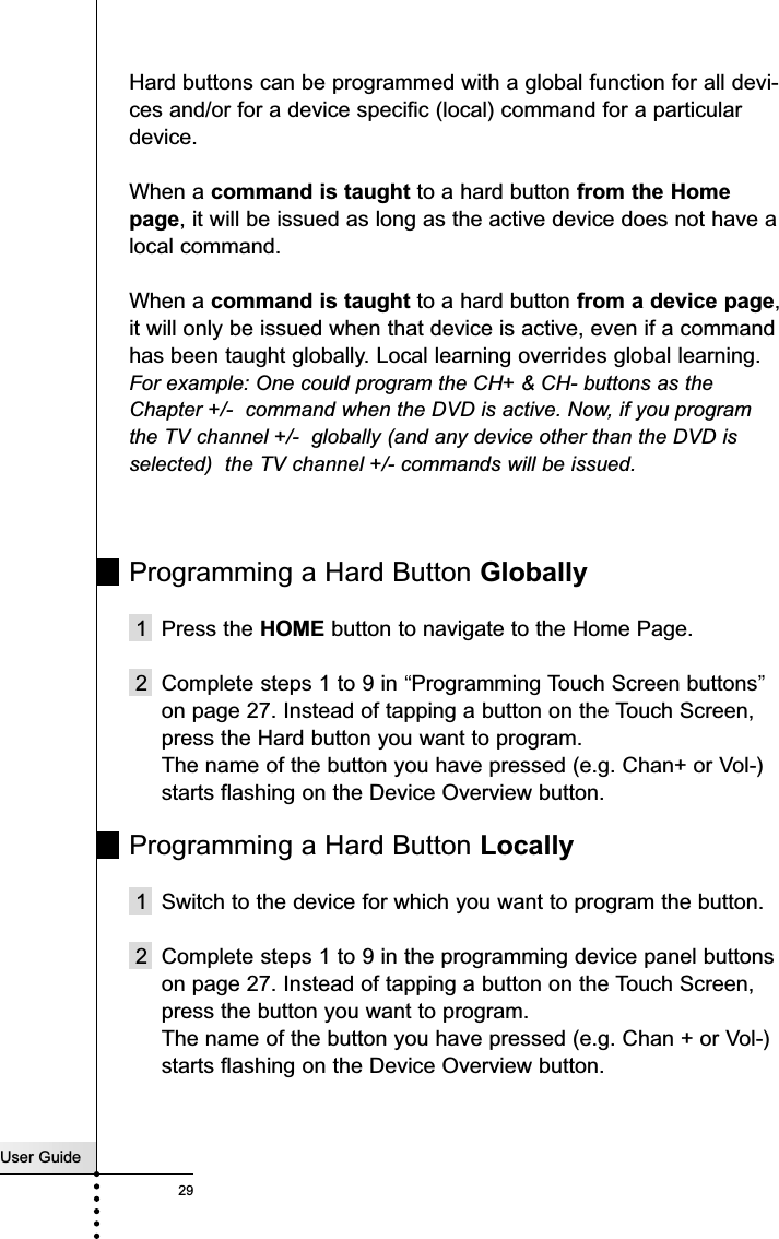 User Guide29ReferenceHard buttons can be programmed with a global function for all devi-ces and/or for a device specific (local) command for a particulardevice. When a command is taught to a hard button from the Homepage, it will be issued as long as the active device does not have alocal command. When a command is taught to a hard button from a device page,it will only be issued when that device is active, even if a commandhas been taught globally. Local learning overrides global learning.For example: One could program the CH+ &amp; CH- buttons as theChapter +/-  command when the DVD is active. Now, if you programthe TV channel +/-  globally (and any device other than the DVD isselected)  the TV channel +/- commands will be issued.Programming a Hard Button Globally1 Press the HOME button to navigate to the Home Page.2 Complete steps 1 to 9 in “Programming Touch Screen buttons”on page 27. Instead of tapping a button on the Touch Screen,press the Hard button you want to program.The name of the button you have pressed (e.g. Chan+ or Vol-)starts flashing on the Device Overview button.Programming a Hard Button Locally1 Switch to the device for which you want to program the button.2 Complete steps 1 to 9 in the programming device panel buttonson page 27. Instead of tapping a button on the Touch Screen,press the button you want to program.The name of the button you have pressed (e.g. Chan + or Vol-)starts flashing on the Device Overview button.