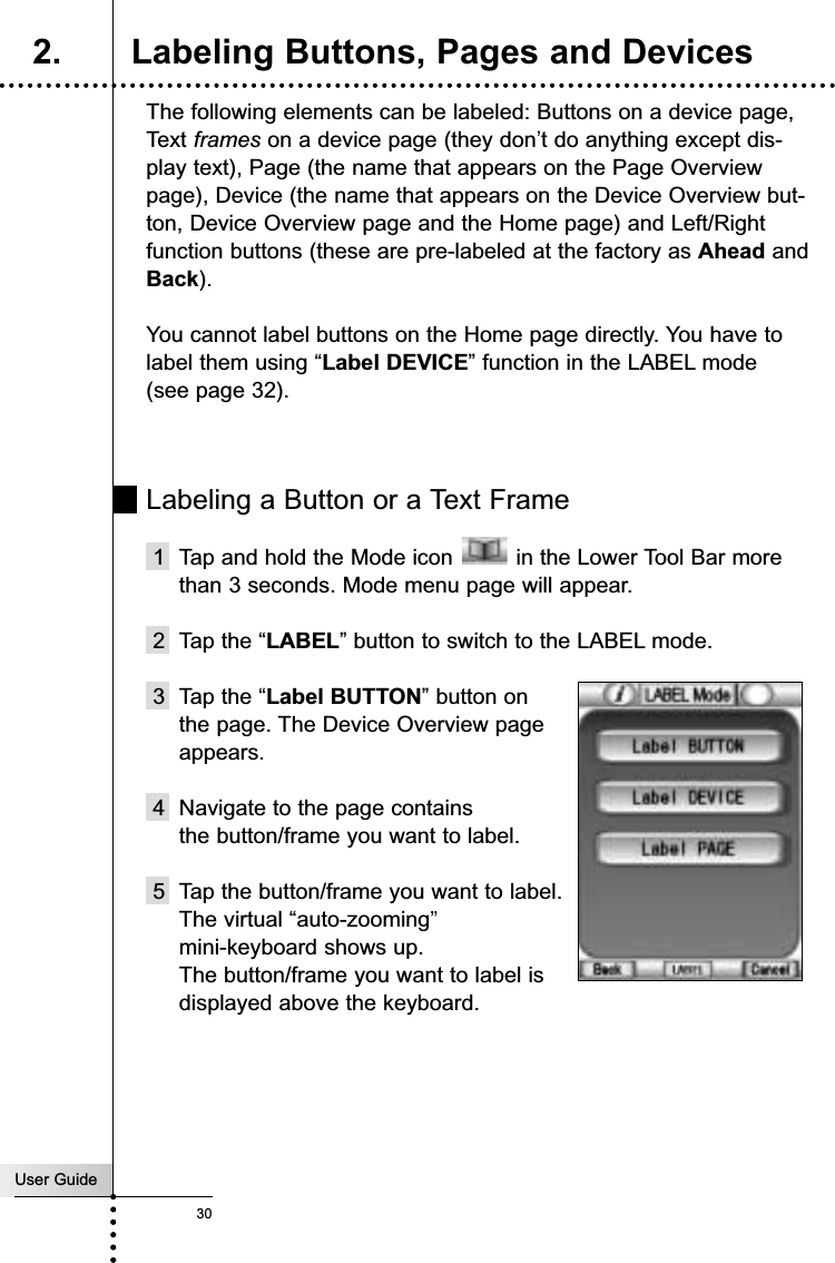 User Guide30The following elements can be labeled: Buttons on a device page,  Text frames on a device page (they don’t do anything except dis-play text), Page (the name that appears on the Page Overviewpage), Device (the name that appears on the Device Overview but-ton, Device Overview page and the Home page) and Left/Rightfunction buttons (these are pre-labeled at the factory as Ahead andBack).You cannot label buttons on the Home page directly. You have tolabel them using “Label DEVICE” function in the LABEL mode(see page 32).Labeling a Button or a Text Frame1 Tap and hold the Mode icon  in the Lower Tool Bar morethan 3 seconds. Mode menu page will appear.2 Tap the “LABEL” button to switch to the LABEL mode.3 Tap the “Label BUTTON” button on the page. The Device Overview page appears.4 Navigate to the page contains the button/frame you want to label.5 Tap the button/frame you want to label. The virtual “auto-zooming”mini-keyboard shows up.The button/frame you want to label is displayed above the keyboard.Reference2. Labeling Buttons, Pages and Devices