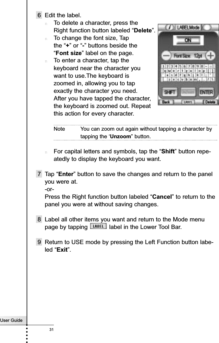 User Guide316 Edit the label.nTo delete a character, press the Right function button labeled “Delete”.nTo change the font size, Tap the “+” or “-” buttons beside the “Font size” label on the page.nTo enter a character, tap the keyboard near the character you want to use.The keyboard is zoomed in, allowing you to tap exactly the character you need.After you have tapped the character, the keyboard is zoomed out. Repeat this action for every character.Note You can zoom out again without tapping a character bytapping the ‘Unzoom” button.nFor capital letters and symbols, tap the “Shift” button repe-atedly to display the keyboard you want.7 Tap “Enter” button to save the changes and return to the panelyou were at.-or-Press the Right function button labeled “Cancel” to return to thepanel you were at without saving changes.8 Label all other items you want and return to the Mode menupage by tapping  label in the Lower Tool Bar.9 Return to USE mode by pressing the Left Function button labe-led “Exit”.Reference