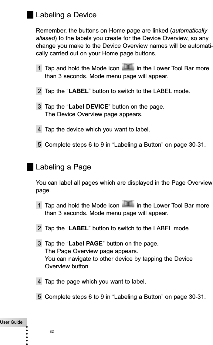 User Guide32Labeling a DeviceRemember, the buttons on Home page are linked (automaticallyaliased) to the labels you create for the Device Overview, so anychange you make to the Device Overview names will be automati-cally carried out on your Home page buttons.1 Tap and hold the Mode icon  in the Lower Tool Bar morethan 3 seconds. Mode menu page will appear.2 Tap the “LABEL” button to switch to the LABEL mode.3 Tap the “Label DEVICE” button on the page.The Device Overview page appears.4 Tap the device which you want to label. 5 Complete steps 6 to 9 in “Labeling a Button”on page 30-31.Labeling a PageYou can label all pages which are displayed in the Page Overviewpage.1 Tap and hold the Mode icon  in the Lower Tool Bar morethan 3 seconds. Mode menu page will appear.2 Tap the “LABEL” button to switch to the LABEL mode.3 Tap the “Label PAGE” button on the page.The Page Overview page appears.You can navigate to other device by tapping the DeviceOverview button.4 Tap the page which you want to label. 5 Complete steps 6 to 9 in “Labeling a Button”on page 30-31.Reference