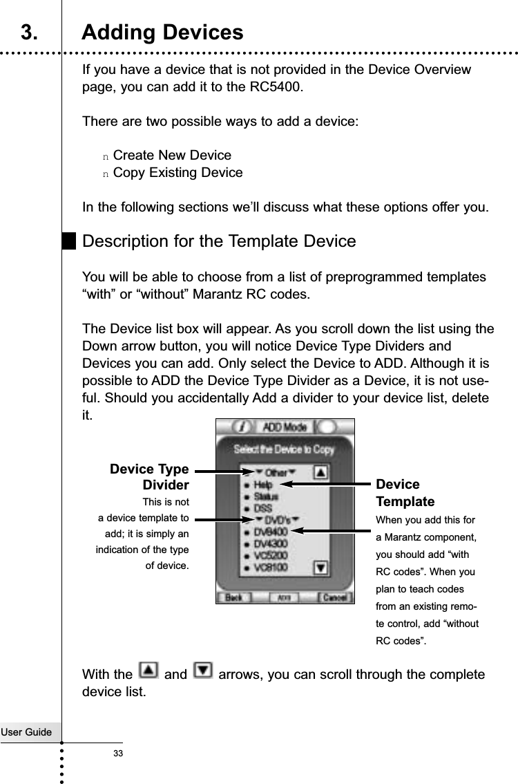 User Guide33If you have a device that is not provided in the Device Overviewpage, you can add it to the RC5400.There are two possible ways to add a device:nCreate New DevicenCopy Existing DeviceIn the following sections we’ll discuss what these options offer you.Description for the Template DeviceYou will be able to choose from a list of preprogrammed templates“with” or “without” Marantz RC codes.The Device list box will appear. As you scroll down the list using theDown arrow button, you will notice Device Type Dividers andDevices you can add. Only select the Device to ADD. Although it ispossible to ADD the Device Type Divider as a Device, it is not use-ful. Should you accidentally Add a divider to your device list, deleteit.With the  and  arrows, you can scroll through the completedevice list.Reference3. Adding DevicesDevice TypeDividerThis is nota device template toadd; it is simply anindication of the typeof device.DeviceTemplate When you add this fora Marantz component,you should add “withRC codes”. When youplan to teach codesfrom an existing remo-te control, add “withoutRC codes”.