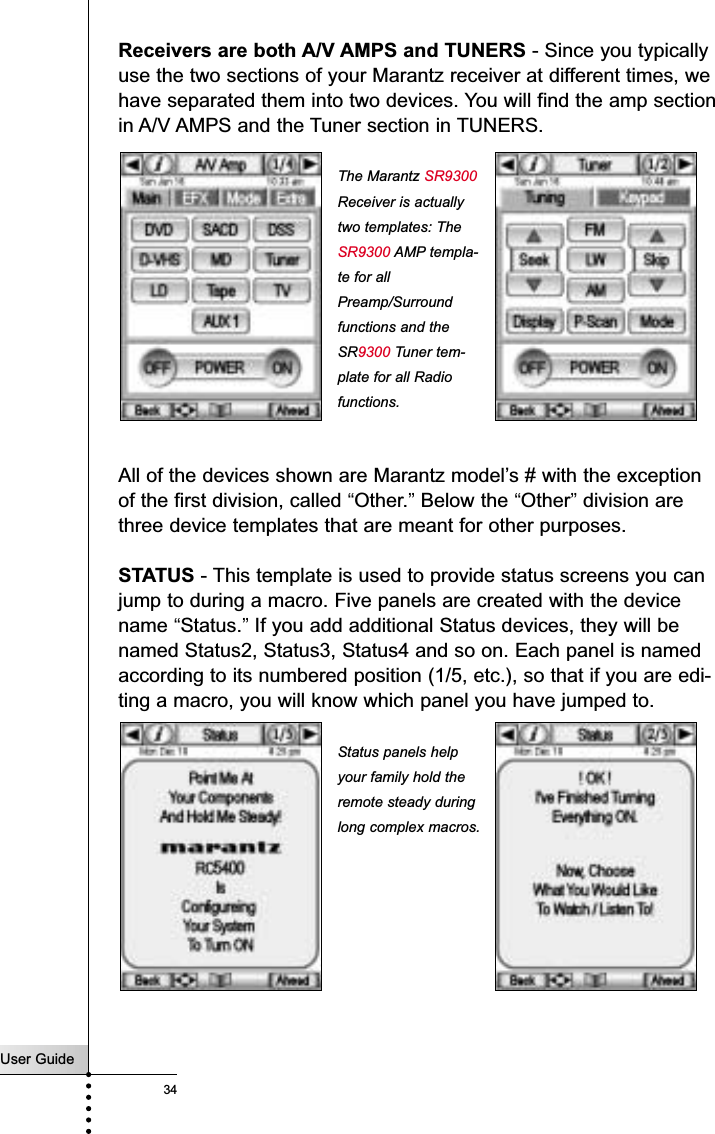 User Guide34Receivers are both A/V AMPS and TUNERS - Since you typicallyuse the two sections of your Marantz receiver at different times, wehave separated them into two devices. You will find the amp sectionin A/V AMPS and the Tuner section in TUNERS.All of the devices shown are Marantz model’s # with the exceptionof the first division, called “Other.”Below the “Other”division arethree device templates that are meant for other purposes.STATUS - This template is used to provide status screens you canjump to during a macro. Five panels are created with the devicename “Status.”If you add additional Status devices, they will benamed Status2, Status3, Status4 and so on. Each panel is namedaccording to its numbered position (1/5, etc.), so that if you are edi-ting a macro, you will know which panel you have jumped to.ReferenceThe Marantz SR9300Receiver is actuallytwo templates: TheSR9300 AMP templa-te for allPreamp/Surroundfunctions and theSR9300 Tuner tem-plate for all Radiofunctions.Status panels helpyour family hold theremote steady duringlong complex macros.