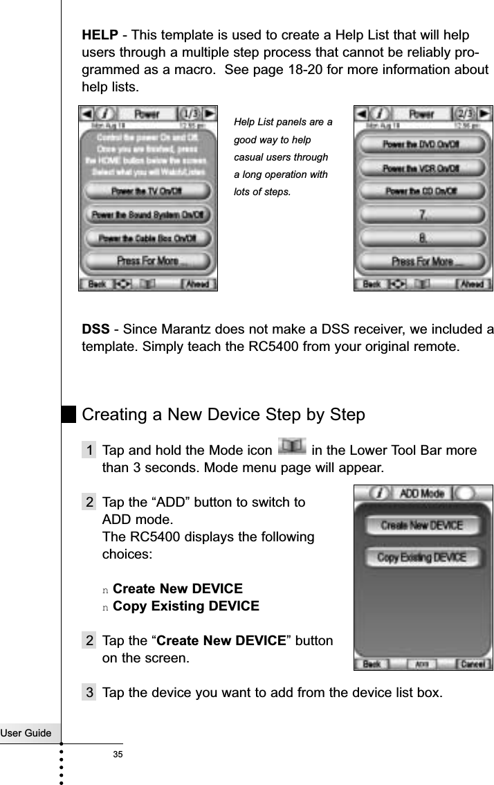 User Guide35ReferenceHELP - This template is used to create a Help List that will helpusers through a multiple step process that cannot be reliably pro-grammed as a macro.  See page 18-20 for more information abouthelp lists.DSS - Since Marantz does not make a DSS receiver, we included atemplate. Simply teach the RC5400 from your original remote.Creating a New Device Step by Step1  Tap and hold the Mode icon  in the Lower Tool Bar morethan 3 seconds. Mode menu page will appear.2 Tap the “ADD” button to switch to ADD mode.The RC5400 displays the following choices:nCreate New DEVICEnCopy Existing DEVICE2 Tap the “Create New DEVICE” button on the screen.3 Tap the device you want to add from the device list box.Help List panels are agood way to helpcasual users througha long operation withlots of steps.