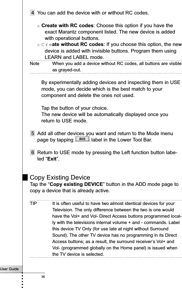 User Guide36Reference4 You can add the device with or without RC codes.nCreate with RC codes: Choose this option if you have theexact Marantz component listed. The new device is addedwith operational buttons.nCreate without RC codes: If you choose this option, the newdevice is added with invisible buttons. Program them usingLEARN and LABEL mode.Note When you add a device without RC codes, all buttons are visibleas grayed-out.By experimentally adding devices and inspecting them in USE mode, you can decide which is the best match to your component and delete the ones not used.Tap the button of your choice. The new device will be automatically displayed once you return to USE mode. 5 Add all other devices you want and return to the Mode menupage by tapping  label in the Lower Tool Bar.6 Return to USE mode by pressing the Left function button labe-led “Exit”.Copy Existing DeviceTap the “Copy existing DEVICE” button in the ADD mode page tocopy a device that is already active. TIP It is often useful to have two almost identical devices for yourTelevision. The only difference between the two is one wouldhave the Vol+ and Vol- Direct Access buttons programmed local-ly with the televisions internal volume + and - commands. Labelthis device TV Only (for use late at night without SurroundSound). The other TV device has no programming in its DirectAccess buttons; as a result, the surround receiver’s Vol+ andVol- (programmed globally on the Home panel) is issued whenthe TV device is selected.