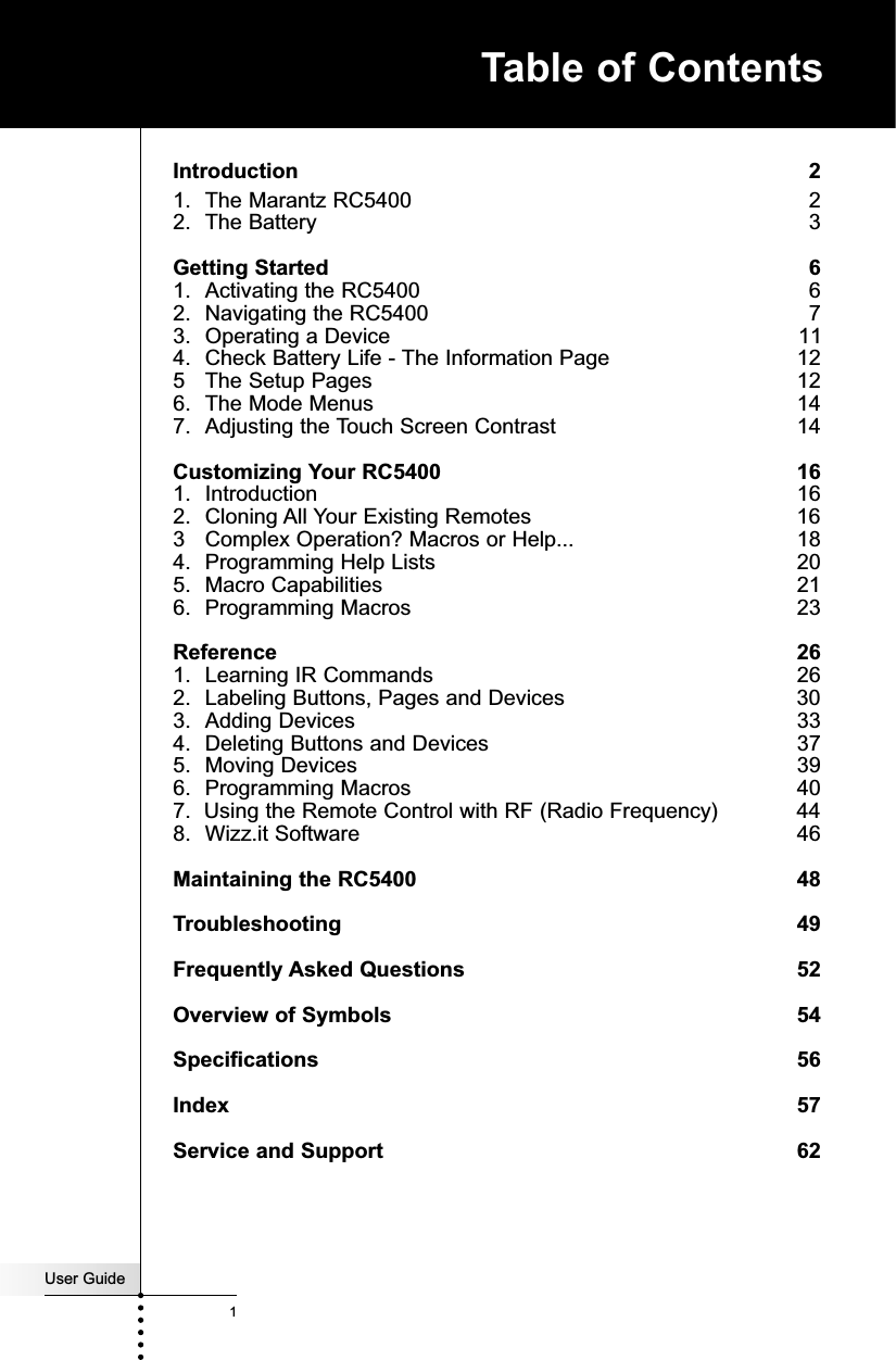 User Guide1Introduction 21. The Marantz RC5400   22. The Battery  3Getting Started 61. Activating the RC5400  62. Navigating the RC5400  73. Operating a Device  114. Check Battery Life - The Information Page   125 The Setup Pages 126. The Mode Menus  147. Adjusting the Touch Screen Contrast 14Customizing Your RC5400 161. Introduction  162. Cloning All Your Existing Remotes  163 Complex Operation? Macros or Help...  184. Programming Help Lists  205. Macro Capabilities  216. Programming Macros  23Reference 261. Learning IR Commands  262. Labeling Buttons, Pages and Devices  303. Adding Devices 334. Deleting Buttons and Devices  375. Moving Devices 396. Programming Macros  407.  Using the Remote Control with RF (Radio Frequency)  448. Wizz.it Software  46Maintaining the RC5400 48Troubleshooting 49Frequently Asked Questions 52Overview of Symbols 54Specifications 56Index 57Service and Support 62Table of Contents