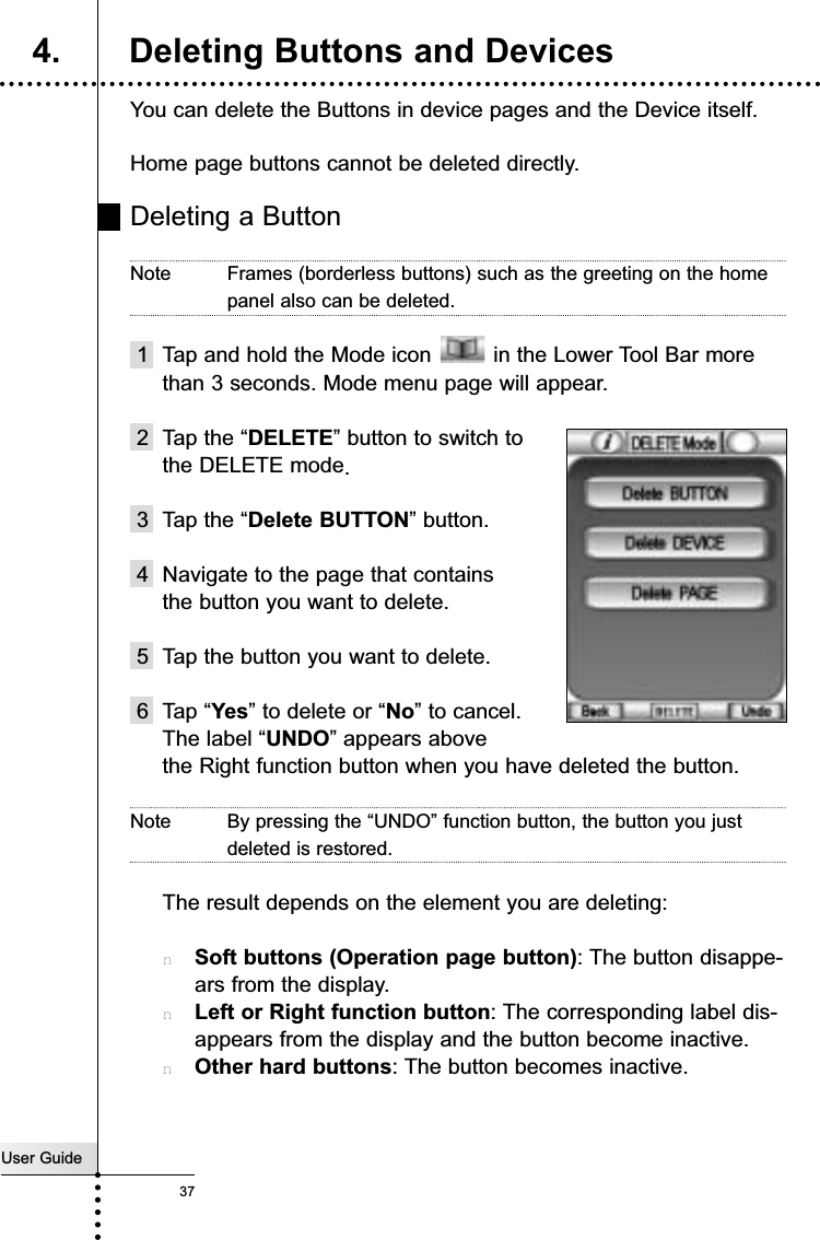 User Guide37You can delete the Buttons in device pages and the Device itself.Home page buttons cannot be deleted directly. Deleting a ButtonNote Frames (borderless buttons) such as the greeting on the homepanel also can be deleted. 1 Tap and hold the Mode icon  in the Lower Tool Bar morethan 3 seconds. Mode menu page will appear.2 Tap the “DELETE” button to switch tothe DELETE mode.3 Tap the “Delete BUTTON” button.4 Navigate to the page that containsthe button you want to delete.5 Tap the button you want to delete.6 Tap “Yes” to delete or “No” to cancel. The label “UNDO” appears above the Right function button when you have deleted the button.Note By pressing the “UNDO” function button, the button you justdeleted is restored. The result depends on the element you are deleting:nSoft buttons (Operation page button): The button disappe-ars from the display.nLeft or Right function button: The corresponding label dis-appears from the display and the button become inactive.nOther hard buttons: The button becomes inactive.Reference4. Deleting Buttons and Devices