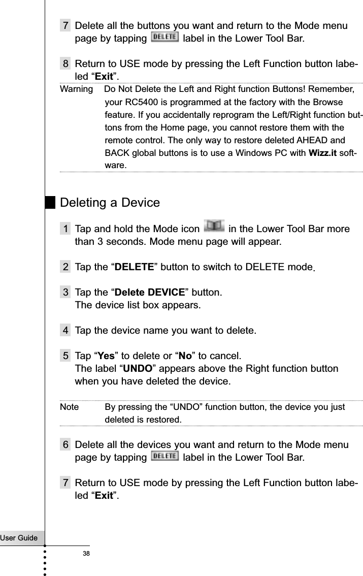 User Guide387 Delete all the buttons you want and return to the Mode menupage by tapping  label in the Lower Tool Bar.8 Return to USE mode by pressing the Left Function button labe-led “Exit”.Warning    Do Not Delete the Left and Right function Buttons! Remember,your RC5400 is programmed at the factory with the Browsefeature. If you accidentally reprogram the Left/Right function but-tons from the Home page, you cannot restore them with theremote control. The only way to restore deleted AHEAD andBACK global buttons is to use a Windows PC with Wizz.it soft-ware.Deleting a Device1 Tap and hold the Mode icon  in the Lower Tool Bar morethan 3 seconds. Mode menu page will appear.2 Tap the “DELETE” button to switch to DELETE mode.3 Tap the “Delete DEVICE” button.The device list box appears.4 Tap the device name you want to delete.5 Tap “Yes” to delete or “No” to cancel. The label “UNDO” appears above the Right function buttonwhen you have deleted the device.Note By pressing the “UNDO” function button, the device you justdeleted is restored. 6 Delete all the devices you want and return to the Mode menupage by tapping  label in the Lower Tool Bar.7 Return to USE mode by pressing the Left Function button labe-led “Exit”.Reference