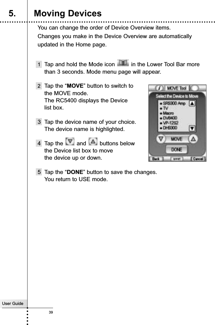 User Guide39You can change the order of Device Overview items. Changes you make in the Device Overview are automaticallyupdated in the Home page.1Tap and hold the Mode icon  in the Lower Tool Bar morethan 3 seconds. Mode menu page will appear.2Tap the “MOVE” button to switch to the MOVE mode. The RC5400 displays the Device list box.3 Tap the device name of your choice.The device name is highlighted.4 Tap the  and  buttons below  the Device list box to move the device up or down.5 Tap the “DONE” button to save the changes.You return to USE mode.Reference5. Moving Devices